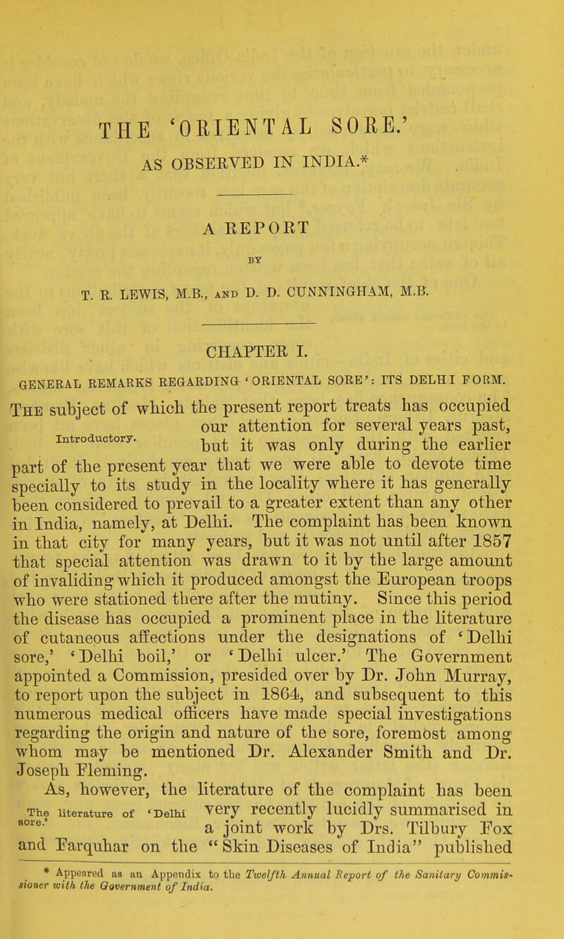 THE ^ORIENTAL SORE.' AS OBSERVED IN INDIA * A KEPORT BY T. R. LEWIS, M.B., and D. D. CUNNINGHAM, M.B. CHAPTER I. GENERAL REMARKS REGARDING 'ORIENTAL SORE': ITS DELHI FORM. The subject of wMcli the present report treats has occupied our attention for several years past, introductory. ^^^^ ^^^^.^^ ^-^^ part of the present year that we were able to devote time specially to its study in the locality where it has generally been considered to prevail to a greater extent than any other in India, namely, at Delhi. The complaint has been known in that city for many years, but it was not until after 1857 that special attention was drawn to it by the large amount of invaliding which it produced amongst the European troops who were stationed there after the mutiny. Since this period the disease has occupied a prominent place in the literature of cutaneous affections under the designations of 'Delhi sore,' 'Delhi boil,' or 'Delhi ulcer.' The Government appointed a Commission, presided over by Dr. John Murray, to report upon the subject in 1864, and subsequent to this numerous medical officers have made special investigations regarding the origin and nature of the sore, foremost among whom may be mentioned Dr. Alexander Smith and Dr. Joseph Eleming. As, however, the literature of the complaint has been The uterature of 'Delhi ^cry recently lucidly summarised in a joint work by Drs. Tilbury Fox and Earquhar on the  Skin Diseases of India published * Appenred as an Appendix to tbe Twelfth Annual Report of the Sanitary Commis- sioner toith the Qovernment of India.