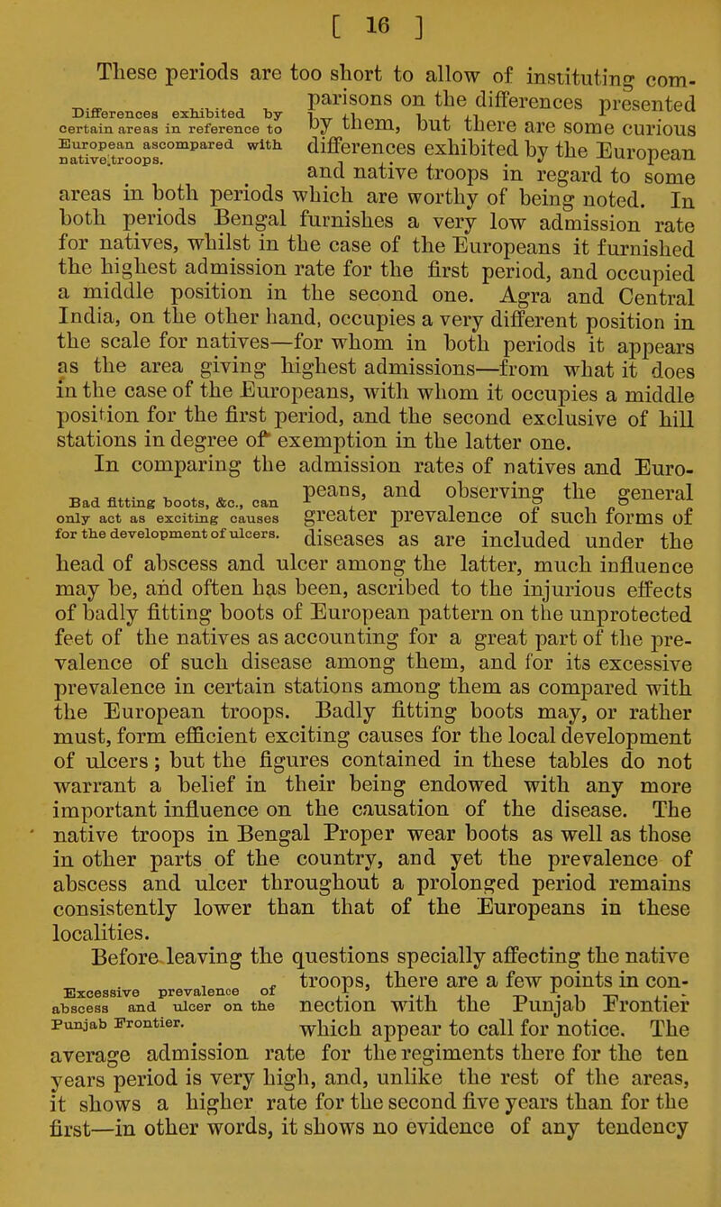 Tliese periods are too short to allow of instituting com- parisons on the differences presented Differences exhibited by i j-i 1 4- +1 certain areas in reference to Wiem, DUt tnCre are SOmO CUriOUS European ascompared with differences exhibited bv the Euronean nativCitroops. i x- j • *^ -»-'xvj|^ctnj. and native troops m regard to some areas in both periods which are worthy of being noted. In both periods Bengal furnishes a very low admission rate for natives, whilst in the case of the Europeans it furnished the highest admission rate for the first period, and occupied a middle position in the second one. Agra and Central India, on the other hand, occupies a very different position in the scale for natives—for whom in both periods it appears as the area giving highest admissions—from what it does in the case of the Europeans, with whom it occupies a middle position for the first period, and the second exclusive of hill stations in degree of exemption in the latter one. In comparing the admission rates of natives and Euro- ■Ro^ flt«r,„ nor, PGaus, aud obscrving the general Bad fitting boots, &c., can , , ?in only act as exciting causes greater prevalence 01 such forms or for the development of ulcers, cliscases as are iucludcd Under the head of abscess and ulcer among the latter, much influence may be, and often has been, ascribed to the injurious effects of badly fitting boots of European pattern on the unprotected feet of the natives as accounting for a great part of the pre- valence of such disease among them, and for its excessive prevalence in certain stations among them as compared with the European troops. Badly fitting boots may, or rather must, form efficient exciting causes for the local development of ulcers; but the figures contained in these tables do not warrant a belief in their being endowed with any more important influence on the causation of the disease. The native troops in Bengal Proper wear boots as well as those in other parts of the country, and yet the prevalence of abscess and ulcer throughout a prolonged period remains consistently lower than that of the Europeans in these localities. Before leaving the questions specially affecting the native „ troops, there are a few points in con- Excessive prevalence of i ' •.i -1 -t-. • i n i- • abscess and ulcer on the nCCtlOU With the Bunjab JjrOntlCr Punjab Frontier. wMch appear to Call for notice. The average admission rate for the regiments there for the ten years period is very high, and, unlike the rest of the areas, it shows a higher rate for the second five years than for the first—in other words, it shows no evidence of any tendency