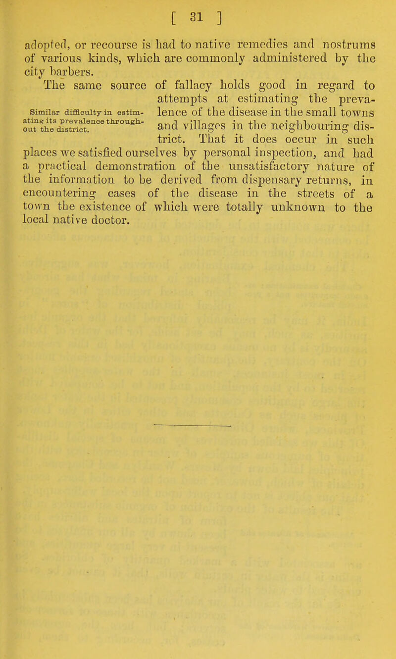 adopted, or recourse is had to native remedies and nostrums of various kinds, wliicli are commonly administered by the city barbers. The same source of fallacy holds good in regard to attempts at estimating the preva- Similar difficulty in estim- leUCC of tllC disCaSC in tllC Small tOWUS furthl'd^rifr°'*'°'^- and villages in the neighbouring dis- trict. That it does occur in such places we satisfied ourselves by personal inspection, and had a pr.'jctical demonstration of the unsatisfactory nature of the information to be derived from dispensary returns, in encountering cases of the disease in the streets of a town the existence of which were totally unknown to the local native doctor.