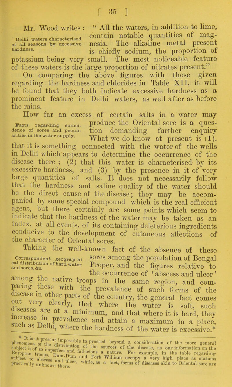 Mr. Wood writes :  All the waters, in addition to lime, , ^ , . , contain notable quantities of mag- Dellu waters characterised . n i- j. i 4. at all seasons by excessive nosia. The alkaline metal present hardness. chiefly sodium, the proportion of potassium being very small. The most noticeable feature of these waters is the large proportion of nitrates present. On comparing the above figures with those given regarding the hardness and chlorides in Table XII, it will be found that they both indicate excessive hardness as a prominent feature in Delhi waters, as well after as before the rains. How far an excess of certain salts in a water may Facts regarding coinci- producB the Oriental sore is a ques- dence of sores and peculi- tiou demanding further enquiry arities inthe water supply. What WC do knOW at prCSCUt is (1). that it is something connected with the water of the wells in Delhi which appears to determine the occurrence of the disease there ; (2) that this water is characterised by its excessive hardness, and (3) by the presence in it of very large quantities of salts. It does not necessarily follow that the hardness and saline quality of the water should be the direct cause of the disease; they may be accom- panied by some special compound which is the real efficient agent, but there certainly are some points which seem to indicate that the hardness of the water may be taken as an index, at all events, of its containing deleterious ingredients conducive to the development of cutaneous affections of the character of Oriental sores. Taking the well-known fact of the absence of these Correspondent geograp hi sores among the population of Bengal ^dSet&f ^^'ope^'' the figures relative to ,, ,. the occurrence of ' abscess and ulcer' among the native troops in the same region, and com- paring these with the prevalence of such forms of the disease m other parts of the country, the general fact comes out very clearly, that where the water is soft, such aiseases are at a minimum, and that where it is hard, they Zn^^^T^^'u P^^^?le^ce and attain a maximum in a place, r^^^fj^^^^'^^ of the water is excessive.* phenoLnl''t?Thl'5!lM.M'''!-^'^ H ^^'^^''^ ^^^^ consideration of the more general subject is of so imiiPrflf w,,. '^ °^ ^^'^ our information on the European troona Hmfn «ture. For example, in the table vegardiuff subject to XceL „n i' fjort William occupy a very high ph.co as slations practicully unknown tiici ''  ^''^ sore are