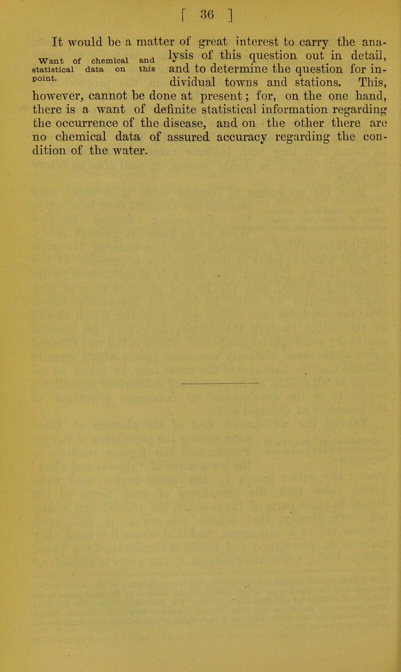 It would be a matter of great interest to carry the ana- want of chemical and ly^is of this question out in detail, statistical data on this and to determine the question for in- dividual towns and stations. This, however, cannot be done at present; for, on the one hand, there is a want of definite statistical information regarding the occurrence of the disease, and on the other there are no chemical data of assured accuracy regarding the con- dition of the water.