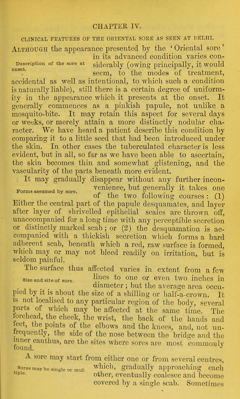 CLINICAL FEATURES OF THE ORIENTAL SORE AS SEEN AT DELHL Although the appearance presented by the ' Oriental sore' in its advanced condition varies con- Description of the sore at gidcrably (owing principally, it would °^ .' seem, to the modes of treatment, accidental as well as intentional, to which such a condition is naturally liable), still there is a certain degree of uniform- ity in the appearance which it presents at the onset. It generally commences as a pinkish papule, not unlike a mosquito-bite. It may retain this aspect for several days or weeks, or merely attain a more distinctly nodular cha- racter. We have heard a patient describe this condition by comparing it to a little seed tbat had been introduced under the skin. In other cases the tuberculated character is less evident, but in all, so far as we have been able to ascertain, the skin becomes thin and somewhat glistening, and the vascularity of the parts beneath more evident. It may gradually disappear without any further incon- venience, but generally it takes one Forms assumed by sore. f? ii ^ n ^^ • 01 the two lollowmg courses: (1) Either the central part of the papule desquamates^ and layer after layer of shrivelled epithelial scales are thrown off, unaccompanied for a long time with any perceptible secretion or distinctly marked scab; or (2) the desquamation is ac- companied with a thickish secretion which forms a hard adherent scab, beneath which a red, raw surface is formed, which may or may not bleed readily on irritation, but is seldom painful. The surface thus affected varies in extent from a few Si^e and site of sore. ^^^n twO iuchcs in diameter ; but the average area occu- pied by it is about the size of a shilling or half-a-crown. It IS not localised to any particular region of the bodv, several parts of which may be affected at the same time. The forehead, the cheek, the wrist, the back of the hands and teet, the points of the elbows and the knees, and, not un- Irequently, the side of the nose between the bridge and the inner canthus, are the sites where sores are most commonlv tound. ^ A sore may start from either one or from several centres. Sores may be single or mui- '^^^ich, gradually approaching each other, eventually coalesce and become covered by a single scab. Sometimes