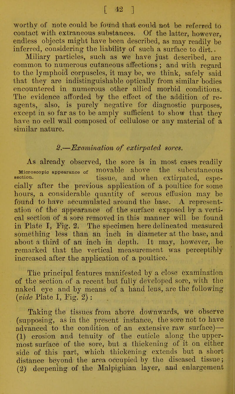 [ ^2 ] worthy of note could be found tliat could not be referred to contact with extraneous substances. Of the latter, however, endless objects might have been described, as may readily be inferred, considering the liability of such a surface to dirt. • Miliary particles, such as we have just described, are common to numerous cutaneous affections ; and with regard to the lymphoid corpuscles, it may be, we think, safely said that they are indistinguishable optically from similar bodies encountered in numerous other allied morbid conditions. The evidence afforded by the effect of the addition of re- agents, also, is purely negative for diagnostic purposes, except in so far as to be amply suflBcient to show that they have no cell wall composed of cellulose or any material of a similar nature. 2.—Examination of extirpated sores. As already observed, the sore is in most cases readily Microscopic appearance of HlOVable aboVC the ^ SubcutaueOUS section. tlssuc, and when extirpated, espe- cially after the previous application of a poultice for some hours, a considerable quantity of serous effusion may be found to have accumulated around the base. A represent- ation of the appearance of the surface exposed by a verti- cal section of a sore removed in this manner will l3e found in Plate I, Pig. 2. The specimen here delineated measured something less than an inch in diameter at the base, and about a third of an inch in depth. It may, however, be remarked that the vertical measurement was perceptibly increased after the application of a poultice. The principal features manifested by a close examination of the section of a recent tjut fully developed sore, with the naked eye and by means of a hand lens, are the following {vide Plate I, Pig. 2) : . Taking the tissues from abote downwards. We observe (supposing, as in the present instance, the sore not to have advanced to the condition of an extensive raw surface)— (1) erosion and tenuity of the cuticle along the upper- most surface of the sore, but a thickening of it on either side of this part, which thickening extends but a short distance beyond the area occupied by tlie diseased tissue; (2) deepening of the Malpighian layer, and enlargement