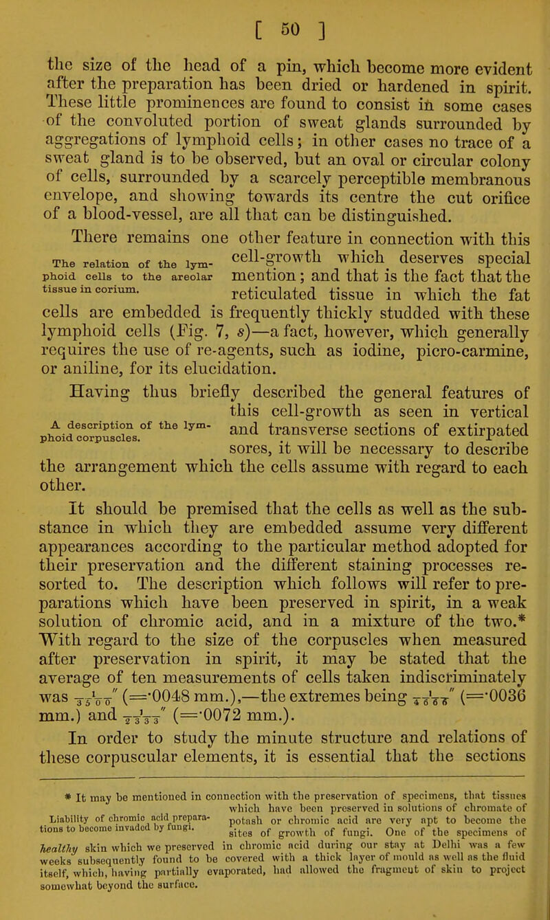 the size of the head of a pin, which become more evident after the preparation has been dried or hardened in spirit. These little prominences are found to consist ifii some cases of the convoluted portion of sweat glands surrounded by aggregations of lymphoid cells; in other cases no trace of a sweat gland is to be observed, but an oval or circular colony of cells, surrounded by a scarcely perceptible membranous envelope, and showing towards its centre the cut orifice of a blood-vessel, are all that can be distinguished. There remains one other feature in connection with this The relation of the lym- CCll-grOwth which^ dcSCrVCS SpCcial phoid cells to the areolar mcntiou; and that is the fact that the tissue in corium. rcticulatcd tissuc in which the fat cells are embedded is frequently thickly studded with these lymphoid cells (Fig. 7, s)—a fact, however, which generally requires the use of re-agents, such as iodine, picro-carmine, or aniline, for its elucidation. Having thus brieiOiy described the general features of this cell-growth as seen in vertical A description of the lym- trausvcrsc scctious of extirpated phoid corpuscles. -j -n i , ^ •■, sores, it will be necessary to describe the arrangement which the cells assume with regard to each other. It should be premised that the cells as well as the sub- stance in which they are embedded assume very different appearances according to the particular method adopted for their preservation and the different staining processes re- sorted to. The description which follows will refer to pre- parations which have been preserved in spirit, in a weak solution of chromic acid, and in a mixture of the two.* With regard to the size of the corpuscles when measured after preservation in spirit, it may be stated that the average of ten measurements of cells taken indiscriminately was g-^Vo- (='0048 mm.),—the extremes being xit-k (='0036 mm.) and ys^-s  (=0072 mm.). In order to study the minute structure and relations of tliese corpuscular elements, it is essential that the sections * It may be mentioned in connection with the preservation of specimens, that tissues which have been preserved in solutions of chromate of Liability of chromic acid prcpara- potnsh or chromic acid are very apt to become the tiona to become invaded by fungi. ^j. ^^^^^.^^^ ^^^^.^ q,^^ ^j, specimens of TieaUhy skin which we preserved in chromic ncid during our stay at Delhi was a few weeks subsequently found to be covered with a thick Inyer of mould ns well ns the fluid itself, which, having partially evaporated, had allowed the fragmeut of skin to project somewhat beyond the surface.