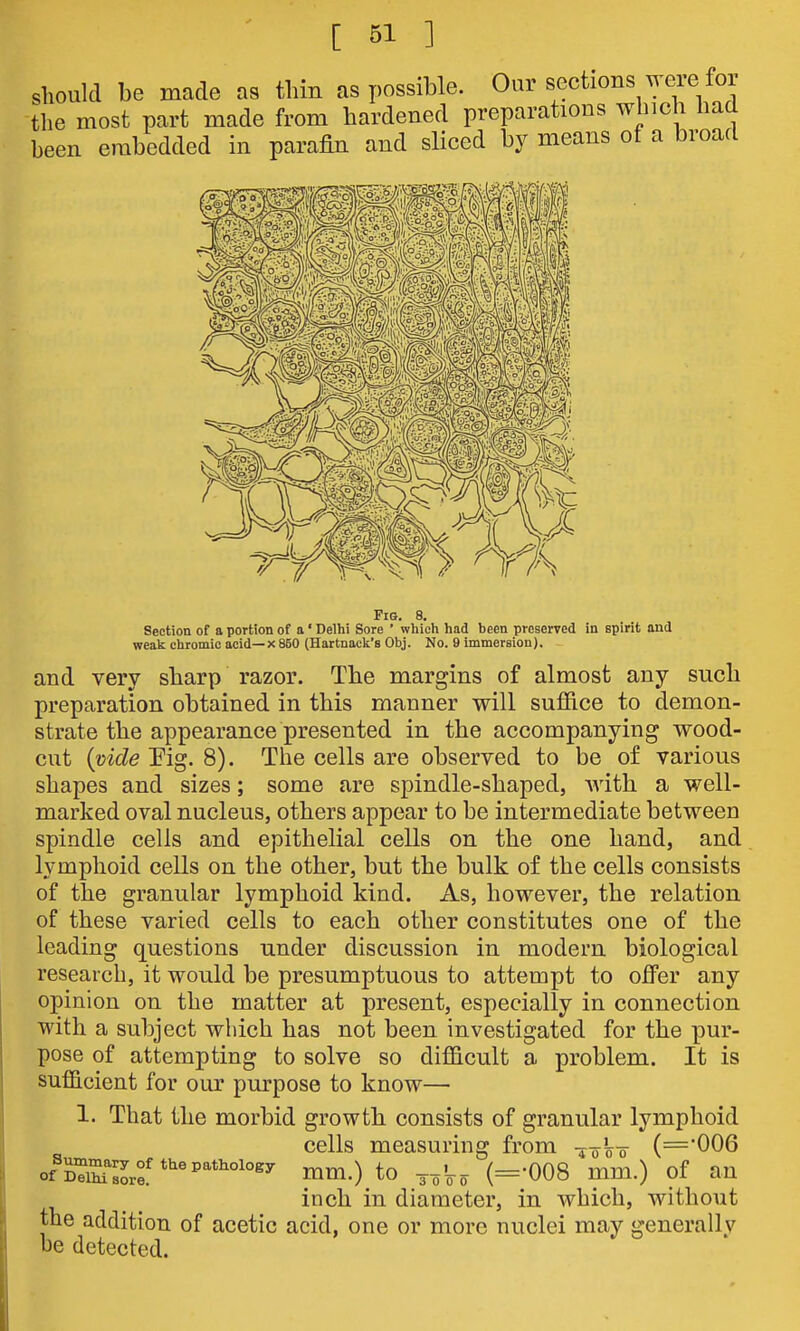should be made as thin as possible. Our sections were for Uie most part made from hardened preparations winch had been embedded in parafin and sliced by means of a broad Fio. 8. Section of a portion of a' Delhi Sore ' whicli had been preserved in spirit and weak chromic acid— x 850 (Hartnack's Obj. No. 9 immersion). and very sharp razor. The margins of almost any such preparation obtained in this manner will sufiice to demon- strate the appearance presented in the accompanying wood- cut {vide Pig. 8). The cells are observed to be of various shapes and sizes; some are spindle-shaped, with a well- marked oval nucleus, others appear to be intermediate between spindle cells and epithelial cells on the one hand, and lymphoid cells on the other, but the bulk of the cells consists of the granular lymphoid kind. As, however, the relation of these varied cells to each other constitutes one of the leading questions under discussion in modem biological research, it would be presumptuous to attempt to offer any opinion on the matter at present, especially in connection with a subject which has not been investigated for the pur- pose of attempting to solve so difficult a problem. It is sufficient for our purpose to know— 1. That the morbid growth, consists of granular lymphoid cells measuring from -4-0 W (='006 of^Kr^L:'*'''^'*^°'°^^ mm.) to 3^Vo (=-008 mm.) of an inch in diameter, in which, without tne addition of acetic acid, one or more nuclei may generally be detected.
