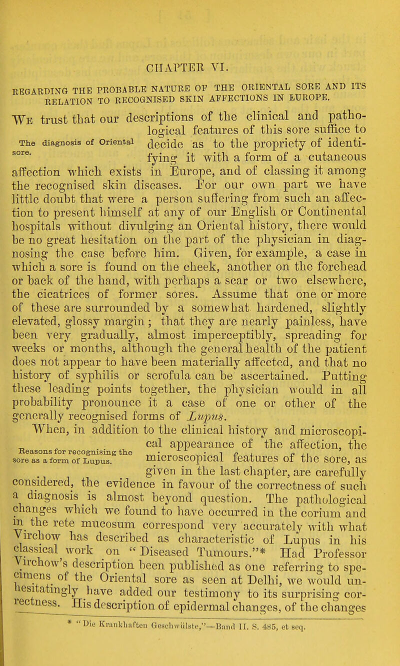 sore. REGARDING THE PROBABLE NATURE OP THE ORIENTAL SORE AND ITS RELATION TO RECOGNISED SKIN AFFECTIONS IN EUROPE. We trust that our descriptions of the clinical and patho- logical features of this sore suffice to The diagnosis of Oriental decide as to the propriety of identi- fying it with a form of a cutaneous affection which exists in Europe, and of classing it among the recognised skin diseases. For our own part we have little doubt that were a person suffering from such an affec- tion to present himself at any of our English or Continental hospitals without divulging an Oriental history, there would be no great hesitation on the part of the physician in diag- nosing the case before him. Given, for example, a case in which a sore is found on the cheek, another on the forehead or back of the hand, with perhaps a scar or two elsewhere, the cicatrices of former sores. Assume that one or more of these are surrounded by a somewhat hardened, slightly elevated, glossy margin ; that they are nearly painless, have been very gradually, almost imperceptibly, spreading for weeks or months, although the general health of the patient does not appear to have been materially affected, and that no history of syphilis or scrofula can be ascertained. Putting these leading points together, the physician Avould in all probability pronounce it a case of one or other of the generally recognised forms of Lupus. When, in addition to the clinical history and microscopi- cal appearance of the affection, the Reasons for recognising the • ^ p i. p , , sore as a form of Lupus. inicroscopicai icaturcs of the sorc, as given in the last chapter, are carefully considered, the evidence in favour of the correctness of such a diagnosis is almost beyond question. The pathological changes which we found to have occurred in the corium and m the rete mucosum correspond verv accurately with what Virchow has described as characteristic of Lupus in his classical^work on Diseased Tumours.* Had Professor Virchow's description been published as one referring to spe- cimens of the Oriental sore as seen at Delhi, we would un- Uesitatmgly have added our testimony to its surprising cor- rectness. His description of epidermal changes, of the changes # << Die Kninkliafteii Gescliwiilstp,—Baiul II. S. 485, et seq.