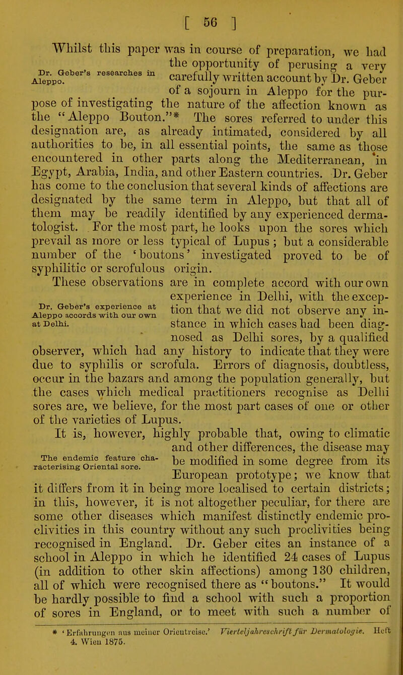 Whilst this paper was in course of preparation, we had the opportunity of perusinor a very Afeppo^^'''^ ^ carefully written account by Dr. Gebei- of a sojourn in Aleppo for the pur- pose of investigating the nature of the affection known as the Aleppo Bouton.* The sores referred to under this designation are, as already intimated, considered by all authorities to be, in all essential points, the same as those encountered in other parts along the Mediterranean, *in Egypt, Arabia, India, and other Eastern countries. Dr. Geber has come to the conclusion that several kinds of affections are designated by the same term in Aleppo, but that all of them may be readily identified by any experienced derma- tologist. For the most part, he looks upon the sores which prevail as more or less typical of Lupus ; but a considerable number of the 'boutons' investigated proved to be of syphilitic or scrofulous origin. These observations are in complete accord with our own experience in Delhi, with theexcep- A?eiprac:o?d/^tl^ o^^^ tion that we did not observe any in- at DeiM. staucc in which cases had been dia?- nosed as Delhi sores, by a qualified observer, which had any history to indicate that they were due to syphilis or scrofula. Errors of diagnosis, doubtless, occur in the bazars and among the population generally, but the cases which medical practitioners recognise as Delhi sores are, we believe, for the most part cases of one or other of the varieties of Lupus. It is, however, highly probable that, owing to climatic and other differences, the disease may The endemic feature cha- -j^^ modified in some des^rec from its ractensmg Oriental sore. -i •^ i European prototype; we know that it differs from it in being more localised to certain districts; in this, however, it is not altogether peculiar, for there are some other diseases which manifest distinctly endemic pro- clivities in this country without any such proclivities being recognised in England. Dr. Geber cites an instance of a school in Aleppo in which he identified 24 cases of Lupus (in addition to other skin affections) among 130 children, all of which were recognised there as boutons. It would be hardly possible to find a school with such a proportion of sores in England, or to meet with such a numb(;r of * •ErfahruiigiMi uus uiciuor Orieutieisc' Vierteljahreschriflfiir Dermalologie. Heft 4. Wieu 1875.