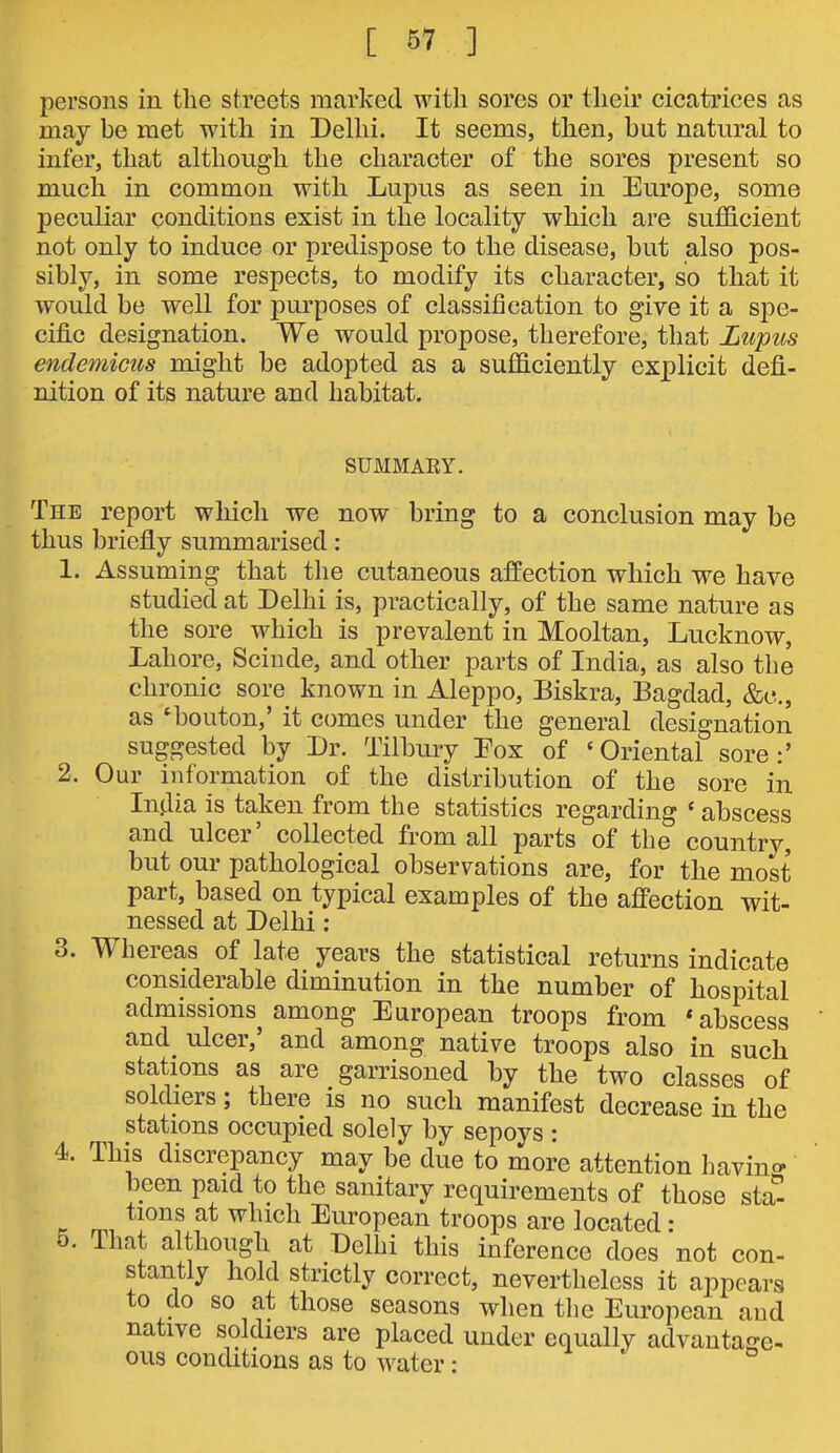 persons in the streets marked with sores or their cicatrices as may he met with in Delhi. It seems, then, but natural to infer, that although the character of the sores present so much in common with Lupus as seen in Europe, some peculiar conditions exist in the locality which are sufficient not only to induce or predispose to the disease, but also pos- sibly, in some respects, to modify its character, so that it would be well for purposes of classification to give it a spe- cifi.c designation. We would propose, therefore, that Lupus endemicus might be adopted as a sufficiently explicit defi- nition of its nature and habitat. SUMMARY. The report which we now bring to a conclusion may be thus briefly summarised: 1. Assuming that the cutaneous affection which we have studied at Delhi is, practically, of the same nature as the sore which is prevalent in Mooltan, Lucknow, Lahore, Sciude, and other parts of India, as also the chronic sore known in Aleppo, Biskra, Bagdad, &c., as ^bouton,' it comes under the general designation suggested by Dr. Tilbury Fox of 'Oriental sore:' 2. Our information of the distribution of the sore in India is taken from the statistics regarding ' abscess and ulcer' collected from all parts of the country, but our pathological observations are, for the most part, based on typical examples of the affection wit- nessed at Delhi : 3. Whereas of late years the statistical returns indicate considerable diminution in the number of hospital admissions^ among European troops from * abscess and ulcer,' and among native troops also in such stations as are garrisoned by the two classes of soldiers; there is no such manifest decrease in the stations occupied solely by sepoys : 4. This discrepancy may be due to more attention havinc> been paid to the sanitary requirements of those sta^ tions at which European troops are located : 5. That although at Delhi this inference does not con- stantly hold strictly correct, nevertheless it appears to do so at those seasons when the European and native soldiers are placed under equally advantage- ous conditions as to water: '