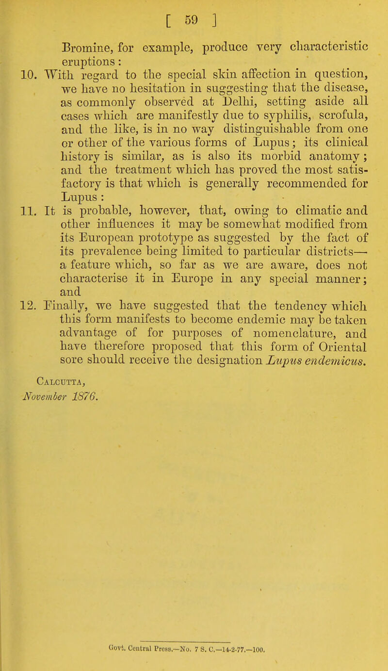 Bromine, for example, produce very cliaracteristic eruptions: 10. With, regard to the special skin affection in question, we have no hesitation in suggesting that the disease, as commonly observed at Delhi, setting aside all cases which, are manifestly due to syphilis, scrofula, and the like, is in no way distinguishable from one or other of the various forms of Lupus; its clinical history is similar, as is also its morbid anatomy; and the treatment which has proved the most satis- factory is that which is generally recommended for Lupus: 11. It is probable, however, that, owing to climatic and other influences it may be somewhat modified from its European prototype as suggested by the fact of its prevalence being limited to particular districts— a feature which, so far as we are aware, does not characterise it in Europe in any special manner; and 12. Einally, we have suggested that the tendency which this form manifests to become endemic may be taken advantage of for purposes of nomenclature, and have therefore proposed that this form of Oriental sore should receive the designation Lupus endetnicus. Calcutta, November 1876. Govt. Central Press,—No. 7 S. C—14-2-77.—100.