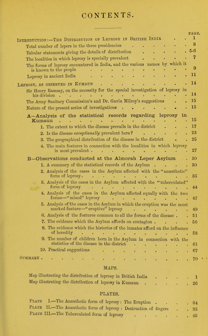 CONTENTS. PAGE. Intboduction :—The Disteibution of Leprosy ik Bbitish India . . 1 Total number of lepers in the three presidencies 3 Tabular statements giving the details of distribution 5-6 The localities in which leprosy is specially prevalent ^ The forms of leprosy encountered in India, and the various names by which it is known to the people ^ Leprosy in ancient India H Lbpeost, as obseeved in Kumaun 14 Sir Heniy Eamsay, on the necessity for the special investigation of leprosy in his division . . . • • • • • • • • • .14 The Army Sanitary Commission's and Dr. Gavin Milroy's suggestions . . 15 Nature of the present series of investigations , . 15 A—Analysis of the statistical records regarding leprosy in Kumaun 15 1. The extent to which the disease prevails in the district . . .17 2. Is the disease exceptionally prevalent here ? . . • . . 23 3. The geographical distribution of the disease in the district . . 25 4. The main features in connection with the localities in which leprosy is most prevalent 27 B—Observations conducted at the Almorah Leper Asylum . 30 1. A summary of the statistical records of the Asylum . . . .30 2. Analysis of the cases in the Asylum affected with the  ansesthetic form of leprosy........ . . 35 3. Analysis of the cases in the Asylum affected with the  tuberculated form of leprosy .......... 44 4. Analysis of the cases in the Asylum affected equally with the two forms—mixed leprosy ........ 47 5. Analysis of the cases in the Asylum in which the eruption was the most mai'ked feature— eruptive leprosy 49 6. Analysis of the features common to all the forms of the disease , .51 7. The evidence which the Asylum affords on contagion . . . .56 8. The evidence which the histories of the inmates afford on the influence of heredity 58 9. The number of children bom in the Asylum in connection with the statistics of the disease in the district 61 10. Practical suggestions 67 Summaet 70 MAPS. Map illustrating the distribution of leprosy in British India .... 1 Map illustrating the distribution of leprosy in Kumaun 26 PLATES. Plate I.—The Anajsthetic form of leprosy: The Eruption . . . ,34 Plate II.—The Anassthctic form of leprosy : Destruction of fingers . . 35 Plate III.—The Tuberculated form of leprosy 4.5