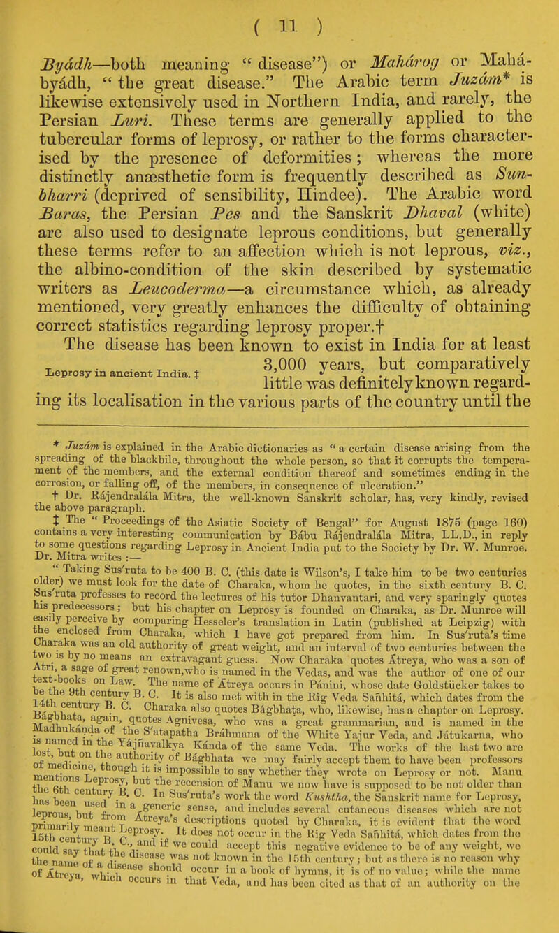 JB^ddh—both, meaning  disease) or Mahdrog or Maba- byadh,  the great disease. The Arabic term Juzdm* is likewise extensively used in Northern India, and rarely, the Persian JOuri. These terms are generally applied to the tubercular forms of leprosy, or rather to the forms character- ised by the presence of deformities; whereas the more distinctly anaesthetic form is frequently described as Sun- bharri (deprived of sensibility, Hindee). The Arabic word Baras, the Persian Fes and the Sanskrit Dhaval (white) are also used to designate leprous conditions, but generally these terms refer to an affection which is not leprous, viz.^ the albino-condition of the skin described by systematic writers as Leucoderma—a circumstance which, as already mentioned, very greatly enhances the difficulty of obtaining correct statistics regarding leprosy proper.f The disease has been known to exist in India for at least . 3,000 years, but comparatively Leprosy in ancient India, t ,.' , *' t ^ i i i little was definitely known regard- ing its localisation in the various parts of the country until the ♦ Juzdm is explained ia the Arabic dictionaries as  a certain disease arising from the spreading of the blackbile, throughout the whole person, so that it corrupts the tempera- ment of the members, and the external condition thereof and sometimes ending in the corrosion, or falling off, of the members, in consequence of ulceration. t Dr. Rajendralala Mitra, the weU-known Sanskrit scholar, has, very kindly, revised the above paragraph. X The  Proceedings of the Asiatic Society of Bengal for August 1875 (page 160) contains a very interesting communication by Babu Eajendralala Mitra, LL.D., in reply to some questions regarding Leprosy in Ancient India put to the Society by Dr. W. Munroe. Dr. Mitra wi-ites :—  Taking Sus'ruta to be 400 B. C. (this date is Wilson's, I take him to be two centuries older) we must look for the date of Charaka, whom he quotes, in the sixth century B. C. bus ruta professes to record the lectures of his tutor Dhanvantari, and very sparingly quotes his predecessors; but his chapter on Leprosy is founded on Charaka, as Dr. Munroe will easily perceive by comparing Hessclei-'s translation in Latin (published at Leipzig) with the enclosed from Charaka, which I have got prepared from him. In Sus'ruta's time Uharaka was an old authority of great weight, and an interval of two centuries between the two IS by no means an extravagant guess. Now Charaka quotes Atreya, who was a son of Atri, a sage of great renown,who is named in the Vedas, and was the author of one of our text-books on Law. The name of litreya occui-s in Panini, whose date Goldstucker takes to oe me ytli century B. C. It is also met with in the Rig Veda Sanhita, which dates from the I4tn century B. C. Charaka also quotes BSgbhata, who, likewise, has a chapter on Leprosy, ^agonata, again, quotes Agnivesa, who was a great grammarian, and is named in the maanulca^ida ot the S atapatha Brahmana of the White Yaiur Veda, and Jatukariia, who n^fT'^f^ ^''''^''y''' Kdndaof the same Veda. The works of the last two are of mo r °^ of Bagbhata we may fairly accept them to have been professors oi meaicme, though it is impossible to say whether they wrote on Leprosy or not. Manu mentions 1-eprosy but the recension of Manu we now have is supposed to be not older than has W \^ ^- ^ Sus'ruta's work the word EuslUha, the Sanskrit name for Leprosy, lenrnnri,T* generic sense, and includes several cutaneous diseases which are not T)rirn,n.;w Atreya's descriptions quoted by Cbnraka, it is evident that the word 15th cent,r°'Jr p P''°'y' I* '^^'-'s not occur in theUig Veda Sanhita, which dates from the could sav tvf f t''^'^ accept this negative evidence to be of any weight, wo the namp of v 'sease was not known in the 15th century; but iis there is no reason why of ^trpva xvi -1^^° «»ouW occur in a book of hymns, it is of no value; while the name ii-ya, wuich occurs in that Veda, and has been cited as that of an authority on the