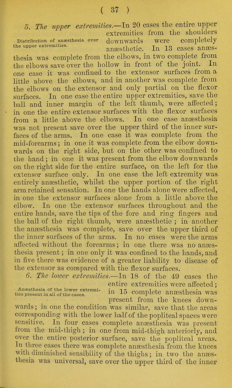 5. The upper extremities.—In 20 cases the entire upper extremities from the shoulders Distribution of anaesthesia over downWards Were Completely the upper extreniities. auEesthetic. lu 13 cases auses- thesia was complete from the elbows, in two complete from the elbows save over the hollow in front of the joint. In one case it was confined to the extensor surfaces from a little above the elbows, and in another was complete from the elbows on the extensor and only partial on the flexor surfaces. In one case the entire upper extremities, save the ball and inner margin of the left thumb, were affected; in one the entire extensor surfaces with the flexor surfaces from a little above the elbows. In one case anaesthesia was not present save over the upper third of the inner sur- faces of the arms. In one case it was complete from the mid-forearms; in one it was complete from the elbow down- wards on the right side, but on the other was confined to xhe hand; in one it was present from the elbow downwards on the right side for the entire surface, on the left for the extensor surface only. In one case the left extremity was entirely ansesthetic, whilst the upper portion of the right arm retained sensation. In one the hands alone were affected, in one the extensor surfaces alone from a little above the elbow. In one the extensor surfaces throughout and the entire hands, save the tips of the fore and ring fingers and the ball of the right thumb, were ansesthetic ; in another the anaesthesia was complete, save over the upper third of the inner surfaces of the arms. In no cases were the arms affected without the forearms; in one there was no anaes- thesia present; in one only it was confined to the hands, and in five there was evidence of a greater liability to disease of the extensor as compared with the flexor surfaces. 6. The tower extremities.—In 18 of the 49 cases the entire extremities were affected; in 15 complete anaesthesia was present from the knees down- Avards; in one the condition was similar, save that the areas corresponding with the lower half of the popliteal spaces were sensitive. In four cases complete anaesthesia was present from the mid-thigh ; in one from mid-thigh anteriorly, and over the entire posterior surface, save the popliteal areas. In three cases there was complete anassthesia from the knees with diminished sensibility of the thighs; in two the anaes- thesia was universal, save over the upper third of the inner