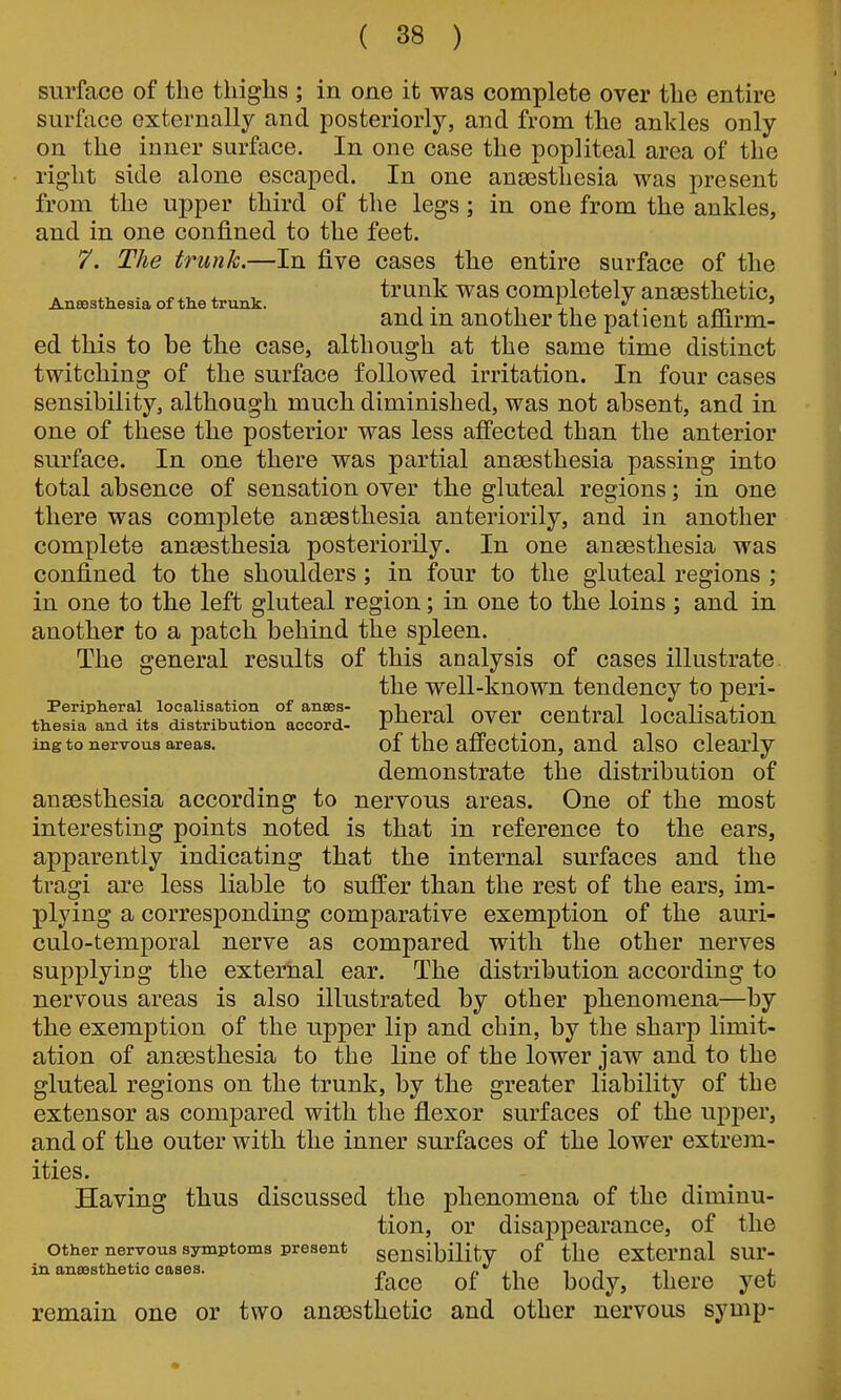 surface of the thighs ; in one it was complete over the entire surface externally and posteriorly, and from the ankles only on the inner surface. In one case the popliteal area of the right side alone escaped. In one anaesthesia was present from the upper third of the legs; in one from the ankles, and in one confined to the feet. 7. The trunk.—In five cases the entire surface of the Anesthesia of the trunk. ^^^^.^ Completely ansBsthetic, and m another the patient anirm- ed this to be the case, although at the same time distinct twitching of the surface followed irritation. In four cases sensibility, although much diminished, was not absent, and in one of these the posterior was less affected than the anterior surface. In one there was partial anaesthesia passing into total absence of sensation over the gluteal regions; in one there was complete anaesthesia anteriorily, and in another complete anaesthesia posteriorily. In one anaesthesia was confined to the shoulders; in four to the gluteal regions ; in one to the left gluteal region; in one to the loins ; and in another to a patch behind the spleen. The general results of this analysis of cases illustrate. the well-known tendency to peri- Peripheral localisation of anees- T^l,ppj,l nvpy ppnfrnl Innnli'cntin-n thesia and its distribution accord- pJieiai ovcr ccniiai locausaiion ing to nervous areas. of the affectiou, and also clcarly demonstrate the distribution of anaesthesia according to nervous areas. One of the most interesting points noted is that in reference to the ears, apparently indicating that the internal surfaces and the tragi are less liable to suffer than the rest of the ears, im- plying a corresponding comparative exemption of the auri- culo-temporal nerve as compared with the other nerves supplying the external ear. The distribution according to nervous areas is also illustrated by other phenomena—by the exemption of the upper lip and chin, by the sharp limit- ation of anaesthesia to the line of the lower jaw and to the gluteal regions on the trunk, by the greater liability of the extensor as compared with the flexor surfaces of the upper, and of the outer with the inner surfaces of the lower extrem- ities. Having thus discussed the phenomena of the diminu- tion, or disappearance, of the other nervous symptoms present sensibility of the external sur- in anaesthetic cases. „ ii Ji l face of the body, there yet remain one or two anaesthetic and other nervous symp-