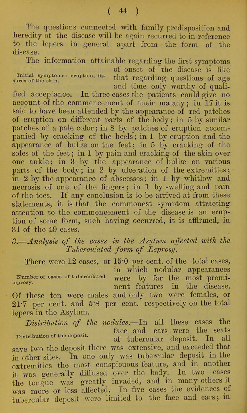 Tlie questions connected with family predisposition and heredity of the disease will be again recurred to in reference to the lepers in general apart from the form of the disease. The information attainable regarding the first symptoms of onset of the disease is like s^SfoltLrsSr t^iat regarding questions of age and time only worthy of quali- fied acceptance. In. three cases the patients could give no account of the commencement of their malady; in 17 it is said to have been attended by the appearance of red patches of eruption on different parts of the body; in 5 by similar patches of a pale color; in 8 by patches of eruption accom- panied by cracking of the heels; in 1 by eruption and the appearance of bullae on the feet; in 5 by cracking of the soles of the feet; in 1 by pain and cracking of the skin over one ankle; in 3 by the appearance of bullae on various parts of the body; in 2 by ulceration of the extremities; in 2 by the appearance of abscesses; in 1 by whitlow and necrosis of one of the fingers; in 1 by swelling and pain of the toes. If any conclusion is to be arrived at from these statements, it is that tlie commonest symptom attracting attention to the commencement of the disease is an erup- tion of some form, such having occurred, it is afiSirmed, in 31 of the 49 cases. 3.—Analysis of the cases in tlie Asylum affected with the Tuberculated form of Leprosy. There were 12 cases, or 15*0 per cent, of the total cases, in which nodular appearances Number of cases of tuberculated -^erc by far the most promi- nent features in the disease. Of these ten were males and only two were females, or 21*7 per cent, and 5*8 per cent, respectively on the total lepers in the Asylum. Distribution of the nodules.—In all these cases the face and ears were the seats Distribution of the deposit. tubcrcular deposit. lu all save two the deposit tliere was extensive, and exceeded that in other sites. In one only was tubercular deposit in the extremities the most conspicuous feature, and in another it was generally diffused over the body. In two cases the tonp-ue was p^reatly invaded, and in many others it was more or less affected. In five cases the evidences pf tubercular deposit were limited to the face and ears; in