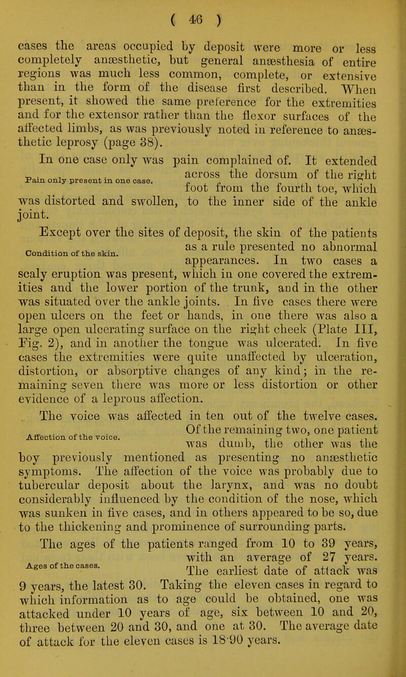 eases the areas occupied by deposit were more or less completely aiiEEsthetic, but general anaesthesia of entire regions was much less common, complete, or extensive than in ^ the form of the disease first described. When present, it showed the same preference for the extremities and for the extensor rather than the flexor surfaces of the affected limbs, as was previously noted in reference to anes- thetic leprosy (page 38). In one case only was pain complained of. It extended . , ,. across the dorsum of the rigrht Pam only present in one case. o , n jt n i toot irom the fourth toe, which was distorted and swollen, to the inner side of the ankle joint. Except over the sites of deposit, the skin of the patients „ . ^ ^ . as a rule presented no abnormal Condition of the skm. , appearances, in two cases a scaly eruption was present, which in one covered the extrem- ities and the lower portion of the trunk, and in the other was situated over the ankle joints. In five cases there were open ulcers on the feet or hands, in one there was also a large open ulcerating surface on the right cheek (Plate III, Fig, 2), and in anotlier the tongue was ulcerated. In five cases the extremities were quite unaffected by ulceration, distortion, or absorptive changes of any kind; in the re- maininar seven there was more or less distortion or other evidence of a leprous afi'ection. The voice was affected in ten out of the twelve cases. Of the remaining two, one patient Affection of the voice. , , ,, ^ was dumb, the other was the boy previously mentioned as presenting no anaesthetic symptoms. The affection of the voice was probably due to tubercular deposit about the larynx, and w^as no doubt considerably influenced by the condition of the nose, which was sunken in five cases, and in others appeared to be so, due to the thickening and prominence of surrounding parts. The ages of the patients ranged from 10 to 39 years, with an average of 27 years. Agesofthecases. ^j^^ ^^^.j.^^^ ^^^^ ^^^^^^ 9 years, the latest 30. Taking the eleven cases in regard to which information as to age could be obtained, one was attacked under 10 years of age, six between 10 and 20, three between 20 and 30, and one at 30. The average date of attack for the eleven cases is 18 90 years.