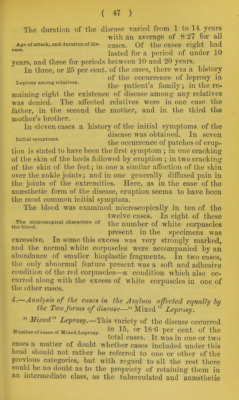 The duration of the disease varied from 1 to 14 years with an average of 8*27 for all Age of attack, and duration of dis- caSOS. Of the CaSeS eight had lasted for a period of under 10 years, and three for periods between 10 and 20 years. In three, or 25 per cent, of the cases, there was a history of the occurrence of leprosy in Leprosy among relatives. patient's family; in the re- maining eight the existence of disease among any relatives was denied. The affected relatives were in one case the father, in the second the mother, and in the third the mother's brother. In eleven cases a history of the initial symptoms of the disease was obtained. In seven Initial symptoms. , i c l i j? the occurrence or patches oi erup- tion is stated to have been the first symptom ; in one cracking of the skin of the heels followed by eruption ; in two cracking of the skin of the feet; in one a similar affection of the skin over the ankle joints; and in one generally diffused pain in the joints of the extremities. Here, as in the case of the anaesthetic form of the disease, eruption seems to have been the most common initial symptom. The blood was examined microscopically in ten of the twelve cases. In eight of these tii^b!oS°'°'''°'''°^ characters of ^j^g number of wMtc corpuscles present in the specimens was excessive. In some this excess was very strongly marked, and the normal white corpuscles were accompanied by an abundance of smaller bioplastic fragments. In two cases, the only abnormal feature present was a soft and adhesive condition of the red corpuscles—a condition which also oc- curred along with the excess of white corpuscles in one of the other cases. 4.—Analysis of the cases in the Asylum ofected equally by the Two forms of disease— Mixed Leprosy.  Mixed'' Leprosy.—Thh variety of the disease occurred Number ofcases of Mixed Leprosy. ^^'G per CCUt. of the total cases. It was in one or two cases a matter of doubt whether cases included under this head should not rather be referred to one or other of the previous categories, but with regard to all the rest there could be no doubt as to the propriety of retaining them in an intermediate class, as the tuberculated and aucesthetio