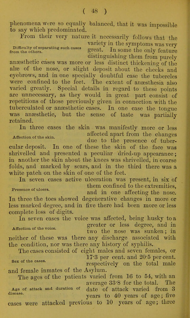 phenomena were so equally balanced, that it was impossible to say which predominated. Prom their very nature it necessarily follows that the variety in the symptoms was very Difficulty of separating such cases o-rpif Tn cnwio fVia ^-^1^ 4^1 from the others. gieat. In somc the only feature distinguishing them from purely anaesthetic cases was more or less distinct thickening of the alee of the nose, or slight deposit about the cheeks and eyebrows, and in one specially doubtful case the tubercles were confined to the feet. The extent of anaesthesia also varied greatly. Special details in regard to these points are unnecessary, as they would in great part consist of repetitions of those previously given in connection with the tuberculated or anaesthetic cases. In one case the tongue was anaesthetic, but the sense of taste was partially retained. In three cases the skin was manifestly more or less ^„ ^. T affected apart from the changes Affection of the skin, i i A /. , due to the presence of tuber- cular deposit. In one of these the skin of the face was shrivelled and presented a peculiar dried-up appearance; in another the skin about the knees was shrivelled, in coarse folds, and marked by scars, and in the third there was a white patch on the skin of one of the feet. In seven cases active ulceration was present, in six of them confined to the extremities, Presence of ulcers. i . i- n and m one alrecting the nose. In three the toes showed degenerative changes in more or less marked degree, and in five there had been more or less complete loss of digits. In seven cases the voice was affected, being husky to a greater or less decree, and in Affection of the voice. r i • two the nose was sunken; m neither of these was there any discharge associated with the condition, nor was there any history of syphilis. The cases consisted of eight males and seven females, or 17'3 per cent, and 20*5 percent. Sex of the cases. respectively on the total male and female inmates of the Asylum. The ages of the patients varied from 16 to 54, with an average 33*8 for the total. The Age of attack and duration of ^jj^^g attack Varied from 3 years to 40 years of age; five cases were attacked previous to 10 years of age; three