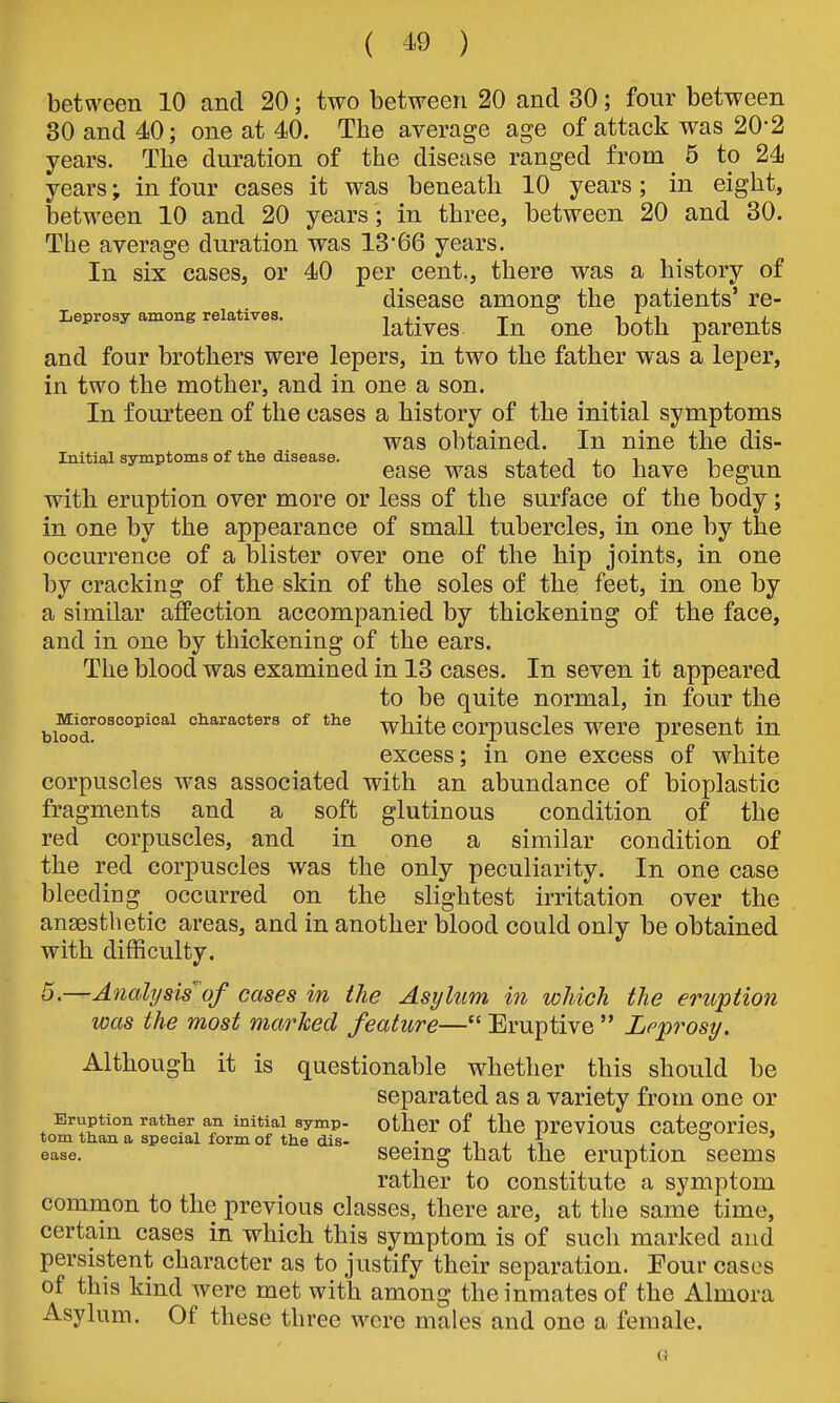 between 10 and 20; two between 20 and 30; four between 30 and 40; one at 40. The average age of attack was 20'2 years. The duration of the disease ranged from 5 to 24 years; in four cases it was beneath 10 years; in eight, between 10 and 20 years ; in three, between 20 and 30. The average duration was 13'66 years. In six cases, or 40 per cent., there was a history of disease among the patients' re- Leprosy among relatives. ^^^.^^^ ^^^^ ^^^^^^^ and four brothers were lepers, in two the father was a leper, in two the mother, and in one a son. In fourteen of the cases a history of the initial symptoms was obtained. In nine the dis- Inltial symptoms of the disease. ± ± i j. ^ i ease was stated to have begun with eruption over more or less of the surface of the body; in one by the appearance of small tubercles, in one by the occurrence of a blister over one of the hip joints, in one by cracking of the skin of the soles of the feet, in one by a similar affection accompanied by thickening of the face, and in one by thickening of the ears. The blood was examined in 13 cases. In seven it appeared to be quite normal, in four the ^Microscopical cHaracters of the ^^^^^ COrpUSclcS WCrO prCSCut in excess; in one excess of white corpuscles was associated with an abundance of bioplastic fragments and a soft glutinous condition of the red corpuscles, and in one a similar condition of the red corpuscles was the only peculiarity. In one case bleeding occurred on the slightest irritation over the ansesthetic areas, and in another blood could only be obtained with difficulty. 5.—Anahjsis^of cases in the Asylum in which the eruption was the most marked feature— Eruptive  Leprosy. Although it is questionable whether this should be separated as a variety from one or Eruption rather an initial symp- other of tllC prCvioUS CateffOricS, torn than a special form of the dis- . ii / ,i ° ease. sccmg that the eruption seems rather to constitute a symptom common to the previous classes, there are, at the same time, certain cases in which this symptom is of such marked and persistent character as to justify their separation. Four cases of this kind were met with among the inmates of the Almora Asylum. Of these three were males and one a female. G