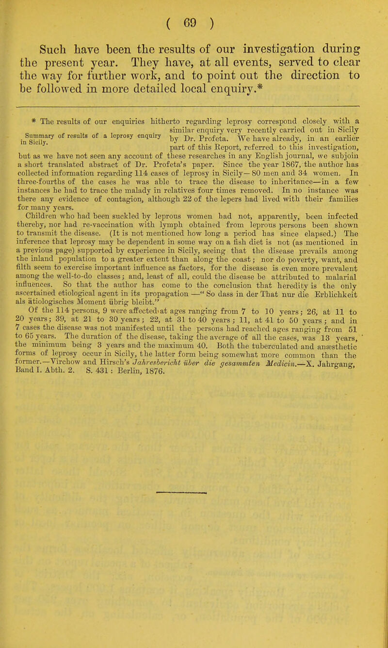 Such have been the results of our investigation during the present year. They have, at all events, served to clear the way for further work, and to point out the direction to be followed in more detailed local enquiry.* * The results of our enquiries hitherto regarding leprosy correspond closely with a similar enquiry very recently carried out in Sicily iifSl^iT^ °^ °^ ^^'''^ '^''^ D- Profeta. We have already, in an earUer part of this Report, referred to this investigation, but as we have not seen any account of these researches in any English journal, we subjoin a short translated .abstract of Dr. Profeta's paper. Since the year 1867, the author has collected information regarding 114 cases of leprosy in Sicily—80 men and 34 women. In three-fourths of the cases he was able to trace the disease to inheritance—in a few instances he had to trace the malady in relatives four times removed. In no instance was there any evidence of contagion, although 22 of the lepers had lived with their families for many years. Children who had been suckled by leprous women had not, apparently, been infected thereby, nor had re-vaccination with lymph obtained from leprous persons been shown to transmit the disease. (It is not mentioned how long a period has since elapsed.) The inference that leprosy may be dependent in some way on a fish diet is not (as mentioned in a previous page) supported by experience in Sicily, seeing that the disease prevails among the inland population to a greater extent than along the coast; nor do poverty, want, and filth seem to exercise important influence as factors, for the disease is even more prevalent among the well-to-do classes; and, least of all, could the disease be attributed to malarial influences. So that the author has come to the conclusion that heredity is the only ascertained etiological agent in its propagation — So dass in der That nm- die Erblichkeit als atiologisches Moment iibrig bleibt. Of the 114 persons, 9 were affected'at ages ranging from 7 to 10 years; 26, at 11 to 20 yeai-s; 39, at 21 to 30 years; 22, at 31 to 40 years; 11, at 41 to 50 years; and in 7 cases the disease was not manifested until the persons had reached ages ranging from 51 to 65 years. The duration of the disease, taking the average of all the cases, was 13 years, the minimum being 3 years and the maximum 40. Both the tuberculated and ansesthetic forms of leprosy occur in Sicily, the latter form being somewhat more common than the former.—Virchow and Hirsch's Jahreshericht ilber die gesammten Medicin.—X. Jahreane Band I. Abth. 2. S. 431 : Berlin, 1876.