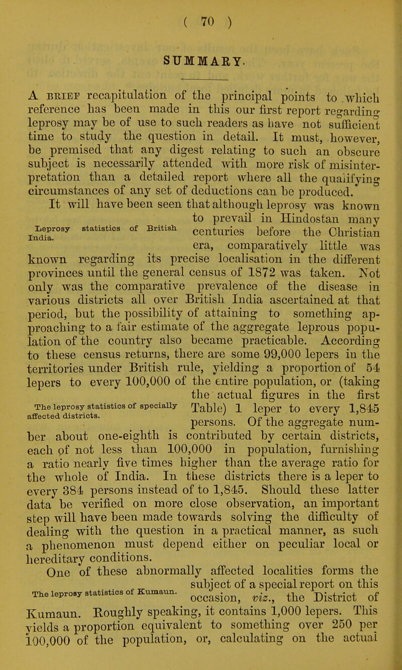 SUMMARY. A BEIEF recapitulation of the principal points to .wliicli reference has been made in this our first report regarding leprosy may be of use to such readers as have not sufficieni; time to study the question in detail. It must, however, be premised that any digest relating to such an obscure subject is necessarily attended with more risk of misinter- pretation than a detailed report where all the qualifying circumstances of any set of deductions can be produced. It will have been seen that although leprosy was known to prevail in Hindostan many Leprosy statistics of British ccuturies before the Christian Xiiciia«* era, comparatively little was known regarding its precise localisation in the different provinces until the general census of 1872 was taken. Not only was the comparative prevalence of the disease in various districts all over British India ascertained at that period, but the possibility of attaining to something ap- proaching to a fair estimate of the aggregate leprous popu- lation of the country also became practicable. According to these census returns, there are some 99,000 lepers in the territories under British rule, yielding a proportion of 54 lepers to every 100,000 of the entire population, or (taking the actual figures in the first The leprosy statistics of speciaUy Table) 1 IcpCr to eVCrV 1,845 affected districts. ' rM. ii 1 persons. Oi the aggregate num- ber about one-eighth is contributed by certain districts, each of not less than 100,000 in population, furnishing a ratio nearly five times higher than the average ratio for the whole of India. In these districts there is a leper to every 384 persons instead of to 1,845. Should these latter data be verified on more close observation, an important step will have been made towards solving the diflSiculty of dealing with the question in a practical manner, as such a phenomenon must depend either on peculiar local or hereditary conditions. One of these abnormally affected localities forms the subject of a special report on this The leprosy statistics of Kumaun. ^^^^^-^^^ ^-^^^ j^-g^^.j^^ Kumaun. Roughly speaking, it contains 1,000 lepers. This yields a proportion equivalent to something over 250 per 100,000 of the population, or, calculating on the actual