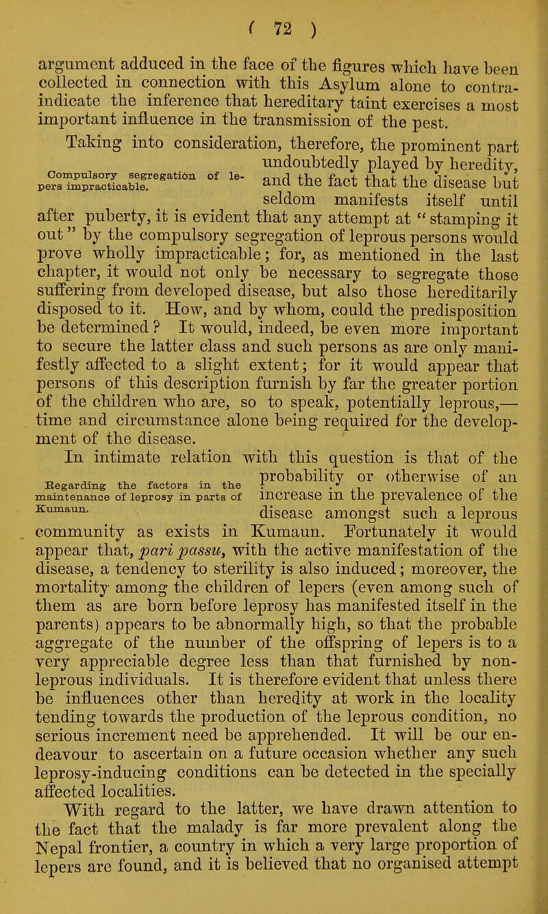 argument adduced in the face of the figures which have been collected in connection with this Asylum alone to contra- indicate the inference that hereditary taint exercises a most important influence in the transmission of the pest. Taking into consideration, therefore, the prominent part undoubtedly played by heredity, pe^rSrlctLabil'* °' and the fact that the disease but seldom manifests itself until after puberty, it is evident that any attempt at  stamping it out by the compulsory segregation of leprous persons would prove wholly impracticable; for, as mentioned in the last chapter, it would not only be necessary to segregate those suffering from developed disease, but also those hereditarily disposed to it. How, and by whom, could the predisposition be determined ? It would, indeed, be even more important to secure the latter class and such persons as are only mani- festly affected to a slight extent; for it would appear that persons of this description furnish by far the greater portion of the children who are, so to speak, potentially leprous,— time and circumstance alone being required for the develop- ment of the disease. In intimate relation with this question is that of the ^ ^ . probability or otherwise of an Begarding th.e factors in. tlie t • ii i p j^-i maintenance of leprosy in parts of incrcase m the prevalence or the Kuinaun. discasc amougst such a leprous community as exists in Kumaun. Fortunately it would appear that, pari passu^ with the active manifestation of the disease, a tendency to sterility is also induced; moreover, the mortality among the children of lepers (even among such of them as are born before leprosy has manifested itself in the parents) appears to be abnormally high, so that the probable aggregate of the number of the offspring of lepers is to a very appreciable degree less than that furnished by non- leprous individuals. It is therefore evident that unless there be influences other than heredity at work in the locality tending towards the production of the leprous condition, no serious increment need be apprehended. It will be our en- deavour to ascertain on a future occasion whether any such leprosy-inducing conditions can be detected in the specially affected localities. With regard to the latter, we have drawn attention to the fact that the malady is far more prevalent along the Nepal frontier, a country in which a very large proportion of lepers are found, and it is believed that no organised attempt