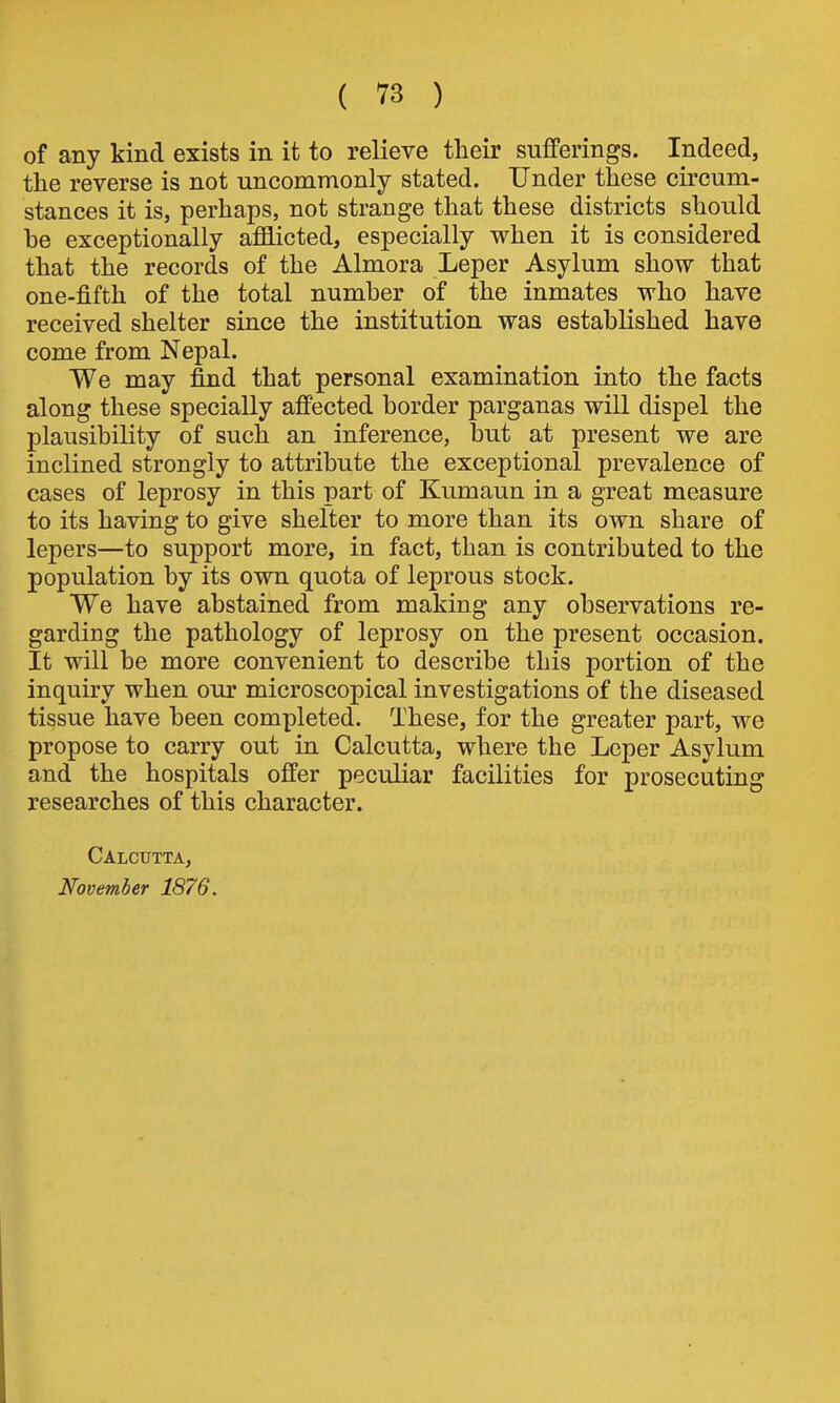 of any kind exists in it to relieve their sufferings. Indeed, the reverse is not uncommonly stated. Under these circum- stances it is, perhaps, not strange that these districts should be exceptionally afflicted, especially when it is considered that the records of the Almora Leper Asylum show that one-fifth of the total number of the inmates who have received shelter since the institution was established have come from Nepal. We may find that personal examination into the facts along these specially affected border parganas will dispel the plausibility of such an inference, but at present we are inclined strongly to attribute the exceptional prevalence of cases of leprosy in this part of Kumaun in a great measure to its having to give shelter to more than its own share of lepers—to support more, in fact, than is contributed to the population by its own quota of leprous stock. We have abstained from making any observations re- garding the pathology of leprosy on the present occasion. It will be more convenient to describe this portion of the inquiry when our microscopical investigations of the diseased tissue have been completed. These, for the greater part, we propose to carry out in Calcutta, where the Leper Asylum and the hospitals offer peculiar facilities for prosecuting researches of this character. Calcutta, November 1876.