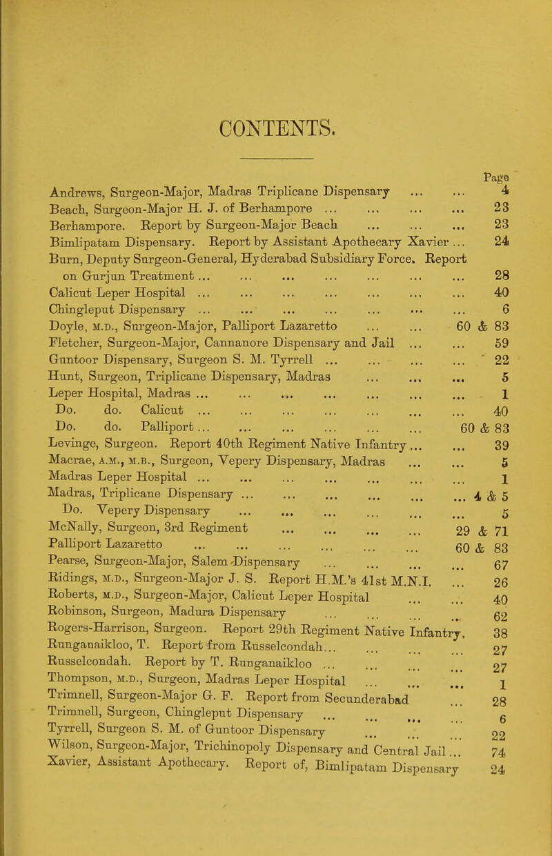 CONTENTS. Pago Andrews, Surgeon-Major, Madras Triplicane Dispensary 4 Beach, Surgeon-Major H. J. of Berhampore ... ... 23 Berhampore. Report by Surgeon-Major Beach ... 23 Bimlipatam Dispensary. Report by Assistant Apothecary Xavier ... 24 Burn, Deputy Surgeon-General, Hyderabad Subsidiary Force. Report on Gurjun Treatment ... ... ... ... ... ... ... 28 Calicut Leper Hospital ... ... ... ... ... ... ... 40 Chingleput Dispensary ... ... ... ... ... ... ... 6 Doyle, M.D., Sui'geon-Major, Palliport Lazaretto ... ... 60 & 83 Fletcher, Surgeon-Major, Cannanore Dispensary and Jail ... ... 69 Guntoor Dispensary, Surgeon S. M. Tyrrell ... ... ... ... '22 Hunt, Surgeon, Triplicane Dispensary, Madras ... ... „, 5 Leper Hospital, Madras ... ... .,. ... ... ... ... 1 Do. do. Calicut ... ... ... ... ... ... ... 40 Do. do. Palliport 60 & 83 Levinge, Surgeon. Report 40th Regiment Native Infantry ... ... 39 Macrae, a.m., m.b., Surgeon, Vepery Dispensary, Madras ... ... 5 Madras Leper Hospital ... ... ... ... ... ... ... l Madras, Triplicane Dispensaiy 4, ^ 5 Do. Vepery Dispensary ... ... ... ... _ _ _ ^ 5 McNally, Surgeon, 3rd Regiment ... ... ... 29 & 71 PalHport Lazaretto ... ... ... ... 60 & 83 Pearse, Surgeon-Major, Salem-Dispensary ... 57 Ridings, M.D., Surgeon-Major J. S. Report H.M.'s 41st M.KL ... 26 Roberts, m.d.. Surgeon-Major, Calicut Leper Hospital 40 Robinson, Surgeon, Madura Dispensary ... g2 Rogers-Harrison, Surgeon. Report 29th Regiment Native Infantry. 38 Runganaikloo, T. Report from Russelcondah 27 Russelcondah. Report by T. Runganaikloo 27 Thompson, m.d.. Surgeon, Madras Leper Hospital j Trimnell, Surgeon-Major G. P. Report from Secunderabad Trimnell, Surgeon, Chingleput Dispensary Tyrrell, Surgeon S. M. of Guntoor Dispensary ... , Wilson, Surgeon-Major, Trichinopoly Dispensary and' Central Jail ' 74 Xavier, Assistant Apothecary. Report of, Bimlipatam Dispensary 24 28 6 22