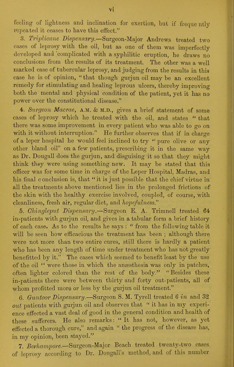 feeling of lightness and inclination for exertion, but if freque ntly I'Vipeated it ceases to have this effect. 3. Triplicane Disjseiisar^/.—Surgeon-Major Andrews treated two cases of leprosy with the oil, but as one of them was imperfectly developed and 'complicated with a syphilitic eruption, he draws no conclusions from the results of its treatment. The other was a well marked case of tubercular leprosy, and judging from the results in this case he is of opinion, that though gurjun oil may be an excellent remedy for stimulating and healing leprous ulcers, thereby improving both the mental and physical condition of the patient, yet it has no power over the constitutional disease. 4. Surgeon Macrae, a.m. & m.d., gives a brief statement of some cases of leprosy which he treated with the oil, and states  that there was some improvement in every patient who was able to go on with it without interruption. He further observes that if in charge of a leper hospital he would feel inclined to try pure olive or any other bland oil on a few patients, prescribing it in the same way as Dr. Dougall does the gurjun, and disguising it so that they might think they were using something new. It may be stated that this oflBcer was for some time in charge of the Leper Hospital, Madras, and his final conclusion is, that it is just possible that the chief virtue in all the treatments above mentioned lies in the prolonged frictions of the skin with the healthy exercise involved, coupled, of course, with cleanliness, fresh air, regular diet, and hopefulness 5. Gliingleput Dispensary.—Surgeon E. A. Trimnell treated 64) in-patients with gurjun oil, and gives in a tabular form a brief history of each case. As to the results he says :  from the following table it will be seen how efficacious the treatment has been ; although there were not more than two entire cures, still there is hardlj' a patient who has been any length of time under treatment who has not greatly benefitted by it. The cases which seemed to benefit least by the use of the oil '' were those in which the anaesthesia was only in patches, often lighter colored than the rest of the body. Besides these in-patients there were between thirty and forty out-patients, all of whom profifcted more or less by the gurjun oil treatment. 6. Guntoor Dispensary.—Surgeon S. M. Tyrell treated 6 in and 32 out patients with gurjun oil and observes that  it has in my experi- ence effected a vast deal of good in the general condition and health of these sufferers. He also remarks:  It has not, however, as yet effected a thorough cure, and again  the progress of the disease has, in my opinion, been stayed. 7. Berhampore.—Surgeon-Major Beach treated twenty-two cases of leprosy according to Dr. Dougall's method, and of this number