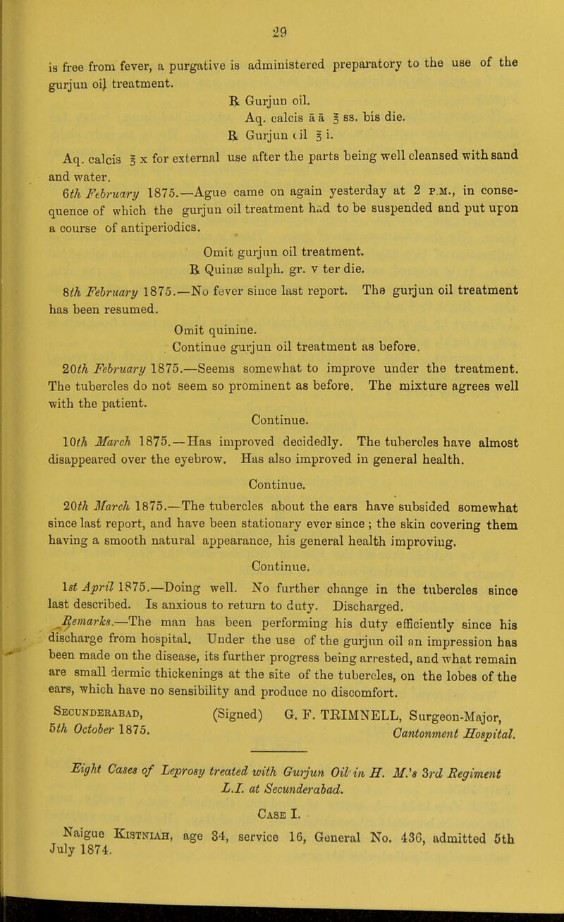 is free from fever, a purgative is adminiatered prepai-atory to the use of the gurjun oil treatment. R Gurjun oil. Aq. calcis a a § ss. bis die. R Gurjun cil § i. Aq. calcis 5 x for external use after the parts being well cleansed with sand and water. 6th February 1875.—Ague came on again yesterday at 2 p.m., in conse- quence of which the gurjun oil treatment h»d to be suspended and put upon a course of antiperiodics. Omit gurjun oil treatment. R Quinse salph. gr. v ter die. ^th February 1873.—No fever since last report. The gurjun oil treatment has been resumed. Omit quinine. Continue gurjun oil treatment as before. 2Qth February 1875.—Seems somewhat to improve under the treatment. The tubercles do not seem so prominent as before. The mixture agrees well with the patient. Continue. \Qth March 1875.—Has improved decidedly. The tubercles have almost disappeared over the eyebrow. Has also improved in general health. Continue. 2Qth March 1875.—The tubercles about the ears have subsided somewhat since last report, and have been stationary ever since ; the skin covering them having a smooth natural appearance, his general health improving. Continue. \st April 1875.—Doing well. No further change in the tubercles since last described. Is anxious to return to duty. Discharged. JRemarha.—The man has been performing his duty efiBciently since his discharge from hospital. Under the use of the gurjun oil an impression has been made on the disease, its further progress being arrested, and what remain are small dermic thickenings at the site of the tubercles, on the lobes of the ears, which have no sensibility and produce no discomfort. Secunderabad, (Signed) G. F. TEIMNELL, Surgeon-Major, m October 1875. Cantonment Hospital Eight Cases of Leprosy treated with Gurjun Oil in H. M's Zrd Regiment L.I. at Secunderabad. Case I. Naigue Kistniah, age 34, service 16, General No. 436, admitted 5th July 1874.