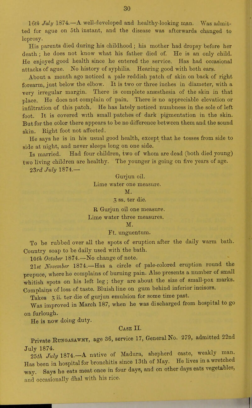 16th Jidy 1874—A well-developed and healthy-looking man. Was admit- ted for ague on 5th instant, and the disease was afterwards changed to leprosy. His parents died during his childhood; his mother had dropsy before her death; he does not know what his father died of. He is an only child. He enjoyed good health since he entered the service. Has had occasional attacks of ague. No history of syphilis. Hearing good with both ears. About a month ago noticed a pale reddish patch of skin on back of right forearm, just below the elbow. It is two or three inches in diameter, with a very irregular margin. There is complete anaesthesia of the skin in that place. He does not complain of pain. There is no appreciable elevation or infiltration of this patch. He has lately noticed numbness in the sole of left foot. It is covered with small patches of dark pigmentation in the skin. But for the color there appears to be no diflPerence between them and the sound skin. Right foot not affected. He says he is in his usual good health, except that he tosses from side to side at night, and never sleeps long on one side. Is married. Had four children, two of whom are dead (both died young) two living children are healthy. The younger is going on five years of age. 2^rd July 1874.— Gurjun oil. Lime water one measure. M. 3 ss. ter die. R Gurjun oil one measure. Lime water three measures. M. Ft. unguentum. To be rubbed over all the spots of eruption after the daily warm bath. Country soap to be daily used with the bath. \Qith Octoher 1874.—No change of note. 21«< Novemler 1874.—Has a circle of pale-colored eruption round the prepuce, where he complains of burning pain. Also presents a number of small whitish'spots on his left leg; they are about the size of small-pox mai-ks. Complains of loss of taste. Bluish line on gum behind inferior incisors. Takes 3 ii. ter die of gurjun emulsion for some time past. Was improved in March 187, when he was discharged from hospital to go on furlough. He is now doing duty. Case II. Private Eunsasawmy, age 36, service 17, General No. 279, admitted 22nd July 1874. . ,, 25fA July 1874.—A native of Madura, shepherd caste, weakly man. Has been in hospital for bronchitis since 13th of May. He lives in a wretched way. Says he eats meat once in four days, and on other days eats vegetables, and occasionally dhal with his rice.