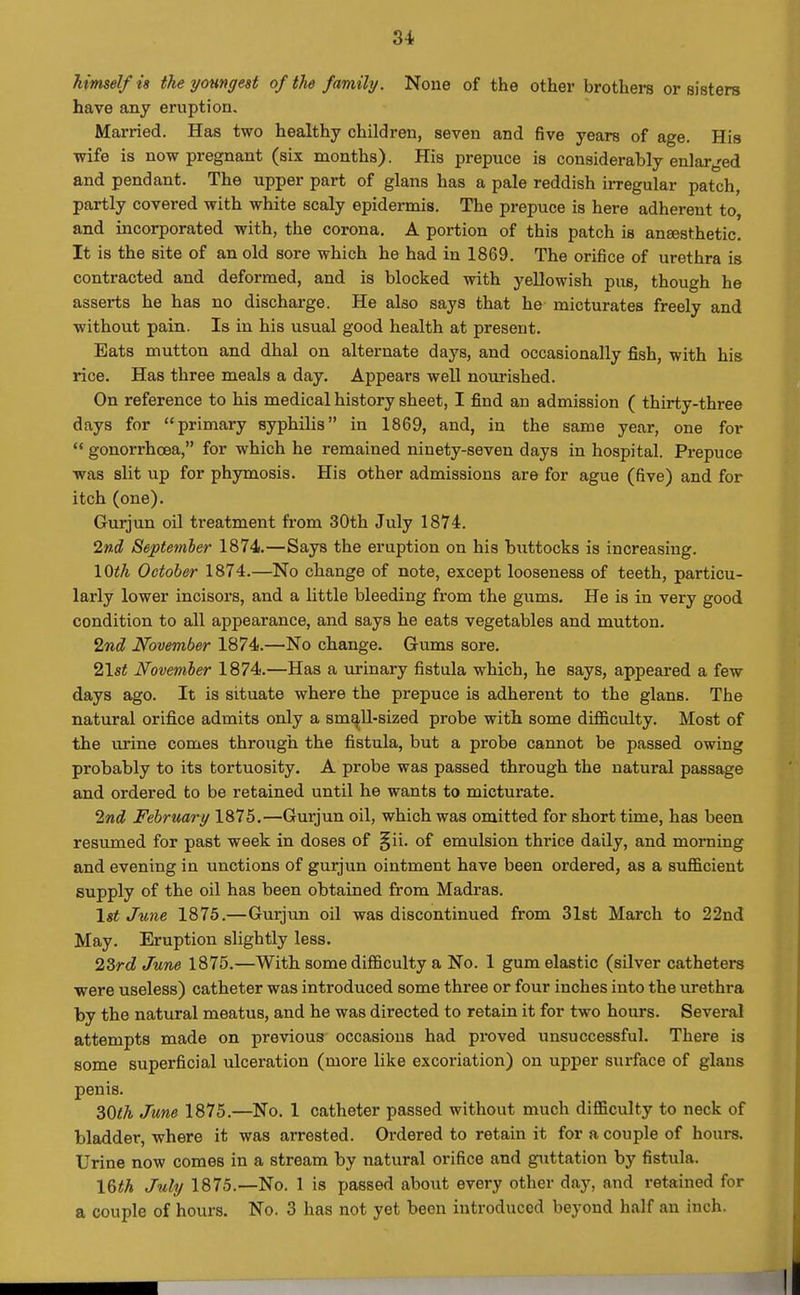 3i himself is the youngest of the family. None of the other brothers or sisters have any eruption. Married. Has two healthy children, seven and five years of age. His wife is now pregnant (six months). His prepuce is considerably enlar^^ed and pendant. The upper part of glans has a pale reddish irregular patch, partly covered with white scaly epidermis. The prepuce is here adherent to, and incorporated with, the corona. A portion of this patch is ansesthetic. It is the site of an old sore which he had in 1869. The orifice of urethra is contracted and deformed, and is blocked with yellowish pus, though he asserts he has no discharge. He also says that he- micturates freely and without pain. Is in his usual good health at present. Eats mutton and dhal on alternate days, and occasionally fish, with his rice. Has three meals a day. Appears well nourished. On reference to his medical history sheet, I find an admission ( thirty-three days for primary syphilis in 1869, and, in the same year, one for  gonorrhoea, for which he remained ninety-seven days in hospital. Prepuce was slit up for phymosis. His other admissions are for ague (five) and for itch (one). Gurjun oil treatment fi-om 30th July 1874. Ind September 1874.—Says the eruption on his buttocks is increasing. 10<A October 1874.—No change of note, except looseness of teeth, particu- larly lower incisors, and a little bleeding from the gums. He is in very good condition to all appearance, and says he eats vegetables and mutton. 'inA November 1874.—No change. Gums sore. 21s< Novemher 1874.—Has a urinary fistula which, he says, appeared a few days ago. It is situate where the prepuce is adherent to the glans. The natural orifice admits only a smaU-sized probe with some difficulty. Most of the urine comes through the fistula, but a probe cannot be passed owing probably to its tortuosity, A probe was passed through the natural passage and ordered to be retained until he wants to micturate. Ind February 1875.—Gurjun oil, which was omitted for short time, has been resumed for past week in doses of §ii. of emulsion thrice daily, and morning and evening in unctions of gurjun ointment have been ordered, as a sufficient supply of the oil has been obtained from Madras. \gt June 1875.—Gurjun oil was discontinued from 31st March to 22nd May. Eruption slightly less. 23rrf June 1875.—With some difficulty a No. 1 gum elastic (silver catheters were useless) catheter was introduced some three or four inches into the urethi-a by the natural meatus, and he was directed to retain it for two hours. Several attempts made on previous occasions had proved unsuccessful. There is some superficial ulceration (more like excoriation) on upper surface of glans penis. ^Oth June 1875.—No. 1 catheter passed without much difficulty to neck of bladder, where it was arrested. Ordered to retain it for a couple of hours. Urine now comes in a stream by natural orifice and guttation by fistula. \Uh July 1875.—No. 1 is passed about every other day, and retained for a couple of hours. No. 3 has not yet been introduced beyond half an inch.