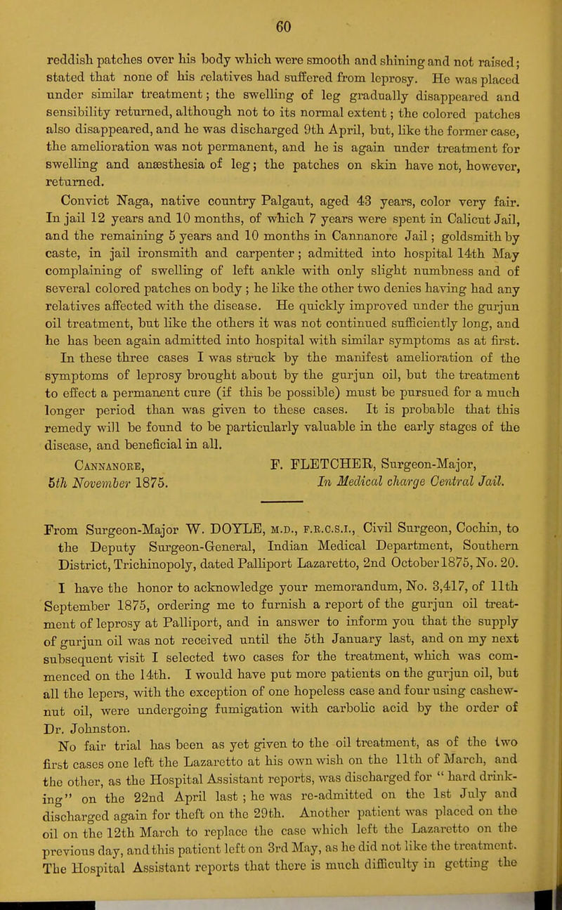 reddish patches over his body which were smooth and shining and not raised; stated that none of his relatives had suffered from leprosy. He was placed under similar treatment; the swelling of leg gradually disappeared and sensibility returned, although not to its normal extent; the colored patches also disappeared, and he was discharged 9th April, but, like the former case, the amelioration was not permanent, and he is again under treatment for swelling and anaesthesia of leg; the patches on skin have not, however, returned. Convict Naga, native country Palgaut, aged 43 years, color very fair. In jail 12 years and 10 months, of which 7 years were spent in Calicut Jail, and the remaining 5 years and 10 months in Cannanore Jail; goldsmith by caste, in jail ironsmith and carpenter; admitted into hospital 14'th May complaining of swelling of left ankle with only slight numbness and of several colored patches on body ; he like the other two denies having had any relatives affected with the disease. He quickly improved under the gurjun oil treatment, but like the others it was not continued sufficiently long, and he has been again admitted into hospital with similar symptoms as at first. In these three cases I was struck by the manifest amelioration of the symptoms of leprosy brought about by the gurjun oil, but the treatment to effect a permanent cure (if this be possible) must be pursued for a much longer period than was given to these cases. It is probable that this remedy will be found to be particularly valuable in the early stages of the disease, and beneficial in all. Cannanore, F. FLETCHER, Surgeon-Major, 5th Novemler 1875. In Medical charge Central Jail. From Surgeon-Major W. DOYLE, m.d., f.r.c.s.i., Civil Surgeon, Cochin, to the Deputy Surgeon-General, Indian Medical Department, Southern District, Trichinopoly, dated Palliport Lazaretto, 2nd October 1875, No. 20. I have the honor to acknowledge your memorandum. No. 3,417, of 11th September 1875, ordering me to furnish a report of the gurjun oil treat- ment of leprosy at Palliport, and in answer to inform you that the supply of gurjun oil was not received until the 5th January last, and on my next subsequent visit I selected two cases for the treatment, which was com- menced on the 14th. I would have put more patients on the gurjun oil, but all the lepers, with the exception of one hopeless case and four using cashew- nut oil, were undergoing fumigation with carbolic acid by the order of Dr. Johnston. No fair trial has been as yet given to the oil treatment, as of the two first cases one left the Lazaretto at his own wish on the Uth of March, and the other, as the Hospital Assistant reports, was discharged for  hard drink- ing on the 22nd April last ; he was re-admitted on the 1st July and discharged again for theft on the 29th. Another patient was placed on the oil on the 12th March to replace the case which left the Lazaretto on the previous day, and this patient left on 3rd May, as he did not like the treatment. The Hospital Assistant reports that there is much difficulty in getting the