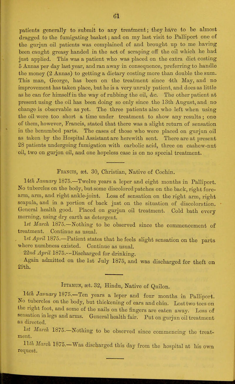 patients generally to submit to any treatment; they have to be almost di-agged to the fumigating basket; and on my last visit to Palliport one of the gurjun oil patients was complained of and brought np to me having been caught greasy handed in the act of scraping off the oil which he had just apphed. This was a patient who was placed on the extra diet costing 5 Annas per day last year, and ran away in consequence, preferring to handle the money (2 Annas) to getting a dietary costing more than double the sum. This man, George, has been on the treatment since 4)th May, and no improvement has taken place, but he is a very unruly patient, and does as little as he can for himself in the way of rubbing the oil, &c. The other patient at present using the oil has been doing so only since the 13th August, and no change is observable as yet. The three patients also who left when using the oil were too short a time under treatment to show any results ; one of them, however, Francis, stated that there was a slight return of sensation in the benumbed parts. The cases of those who were placed on gurjun oil as taken by the Hospital Assistant are herewith sent. There are at present 28 patients undergoing fumigation with carbolic acid, three on cashew-nut oil, two on gurjon oil, and one hopeless case is on no special treatment. Francis, eet. 30, Chi-istian, Native of Cochin. 14^7^ January 1875.—Twelve years a leper and eight months in Palliport. No tubercles on the body, but some discolored patches on the back, right fore- arm, arm, and right ankle-joint. Loss of sensation on the right arm, right scapula, and in a portion of back just on the situation of discoloration. General health good. Placed on gurjun oil treatment. Cold bath every morning, using dry earth as detergent. \st March 1875.—Nothing to be observed since the commencement of treatment. Continue as usual. \st April 1875.—Patient states that he feels slight sensation on the parts where numbness existed. Continue as usual. 22ncl April 1875.—Discharged for drinking. Agam admitted on the 1st July 1875, and was discharged for theft on 29th. Ittamun, 8Bt. 32, Hindu, Native of Quilon. lUh January 1875.—Ten years a leper and four months in Palliport. No tubercles on the body, but thickening of ears and chin. Lost two toes on the right foot, and some of the nails on the fingers are eaten away. Loss of sensation in legs and arms. General health fair. Put on guinun oil treatment as directed. 1st March 1875.—Nothing to be observed since commencing the treat- ment. Uth March 1875.—Was discharged this day from the hospital at his ovm request.