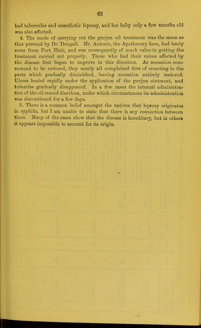 68 had tubercular and aneestlictic leprosy, and her baby only a few months old was also affected. 4. The mode of carrying out the gurjun oil treatment was the same as that pursued by Dr. Dougall. Mr. Antonio, the Apothecary here, had lately come from Port Blaii', and was consequently of much value in getting the treatment carried out properly. Those who had their voices affected by the disease first began to improve in this direction. As sensation com- menced to be restored, they nearly all complaiued first of smarting in the parts which gradually diminished, leaving sensation entirely restored. Ulcers healed rapidly under the application of the gurjun ointment, and tubercles gradually disappeared. In a few cases the iaternal administra- tion of the oil caused diarrhoea, under which circumstances its administi-ation was discontinued for a few days. 5. There is a common belief amongst the natives that leprosy originates in syphihs, but I am unable to state that there is any connection between them. Many of the cases show that the disease is hereditary, but in others it appears impossible to account for its origin.