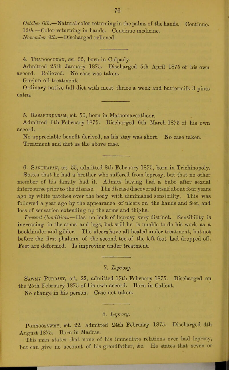7G October Gth.—Natural color retnming in the palms of the hands. Continue. 12th.—Color returning in hands. Continue medicine. November dtJi.—Discharged relieved. 4. Thadooconan, rot. 55, born in Culpady. Admitted 25th January 1875. Discharged 5th April 1875 of his own accord. Relieved. No case was taken. Gurjun oil treatment. Ordinary native full diet with meat thrice a week and buttermilk 3 pints extra. 5. Rasaptjnparam, a3t. 50, born in Matoomaroothoor, Admitted 6th February 1875. Discharged 6th March 1875 of his own accord. No appreciable benefit derived, as his stay was short. No case taken. Treatment and diet as the above case. 6. Santhapan, rot. 55, admitted 8th February 1875, born in Trichinopoly. States that he had a brother who suffered from leprosy, but tbat no other member of his family had it. Admits having had a bubo after sexual intercourse prior to the disease. The disease discovered itself about four years ago by white patches over the body with diminished sensibility. This was followed a year ago by the appearance of ulcers on the hands and feet, and loss of sensation extending up the arms and thighs. Present Condition,—Has no look of leprosy very distinct. Sensibility is increasing in the arms and legs, but still he is unable to do his work as a bookbinder and gilder. The ulcers have all healed under treatment, but not before the first phalanx of the second toe of the left foot had dropped off. Feet are deformed. Is improving under treatment. 7. Leprosy. Sawmt Purdast, rot. 22, admitted 17th February 1875. Discharged on the 2Sth February 1875 of his ovra accord. Bom in Calicut. No change in his person. Case not taken. 8. Leprosy. PoNNOOSAWMY, rot. 22, admitted 24th February 1875. Discharged 4th August 1875. Born in Madras. This man states that none of his immediate relations over had leprosy, but can give no account of his grandfather, &c. He states that seven or