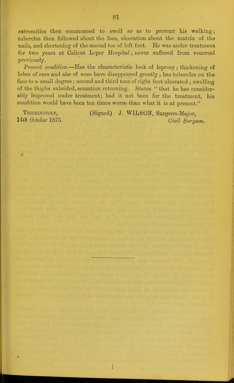 extremities then commenced to swell so as to prevent his walking; tubercles then followed about the face, ulceration about the matrix of the nails, and shortening of the second toe of left foot. He was under treatment for two years at Calicut Leper Hospital; never suffered from venereal previously. Present condition.—Has the characteristic look of leprosy; thickening of lobes of ears and alte of nose have disappeared greatly ; has tubercles on the face to a small degree ; second and third toes of right foot ulcerated ; swelling of the thighs subsided, sensation retuj?niag. States that he has consider- ably improved under treatment; had it not been for the treatment, hia condition would have been ten times worse than what it is at present. Teichinopoly, 14>th October 1875. (Signed) J. WILSON, Surgeon-Major, Civil Surgeon^ « I