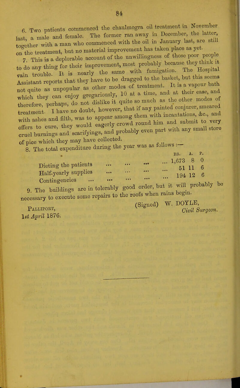 6 Tv.0 patients commenced the cliaulmogra oil treatment m November last a male and female. The former ran away in December, the latter, together with a man who commenced with the oil in January last, are stxll on the treatment, but no material improvement has taken place as yet. 7 This is a deplorable account of the unwHlingness of those poor people to do any thing for their improvement, most probably because hey think i lain treble It is nearly the same with fumigation. The Hospital Tssltant r^^^^^^^ that they have to be dragged to the basket, but this seems ttCte as unpopular as other modes of treatment. It is a vapour bath Thich they can enjoy gregariously, 10 at a time, and at their ease, and rherefore perhaps, d^^ dislike it quite so much as the other modes of nl I hav no doubt, however, that if any painted -njurer, smeared S:shes and .Uh, was to ^^;;Z^-^^ ^ SburlS ^s^^^o.^ even part with any small store of pice which they may have collected. 8 The total expenditure during the year was as follows .- E3. A. P. ,. X ... 1,673 8 0 Dieting the patients 51 11 6 Half-yearly supplies ^2 6 Contingencies 9 The buildings are in tolerably good order, but it will probably be necessary to execute some repairs to the roofs when rams begm. (Signed) W. DOYLE, Palliport, ^ ^ Civil Surgeon, lei April 1876.