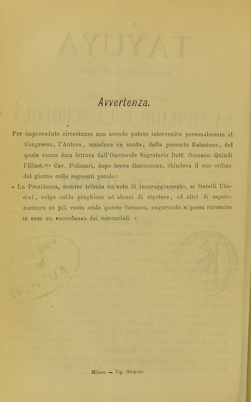 k vverteiiza. Per imprevedute circostanze non avendo potuto intei-venire personalmente al Congresso, l'Autore, mandava un sunto, della presente Relazione, del quale venne data lettura dall'Onorevole Segretario Dott. Gozzano. Quindi rillust.rao Cav. Pelizzari, dopo breve discussione, chiudeva il suo ordine del giorno colle seguenti parole : « La Presidenza, mentre tributa un voto di incoraggiamento, ai fratelli Ubi- cini, volge calda preghiera ad alcuni di ripotere, nd altri di esperi- mentare su più vasta scala questo farmaco, augurando si possa rinvenire in esso un Buceedaneo dei mercuriali.  Milano — Tip. Guigoni.