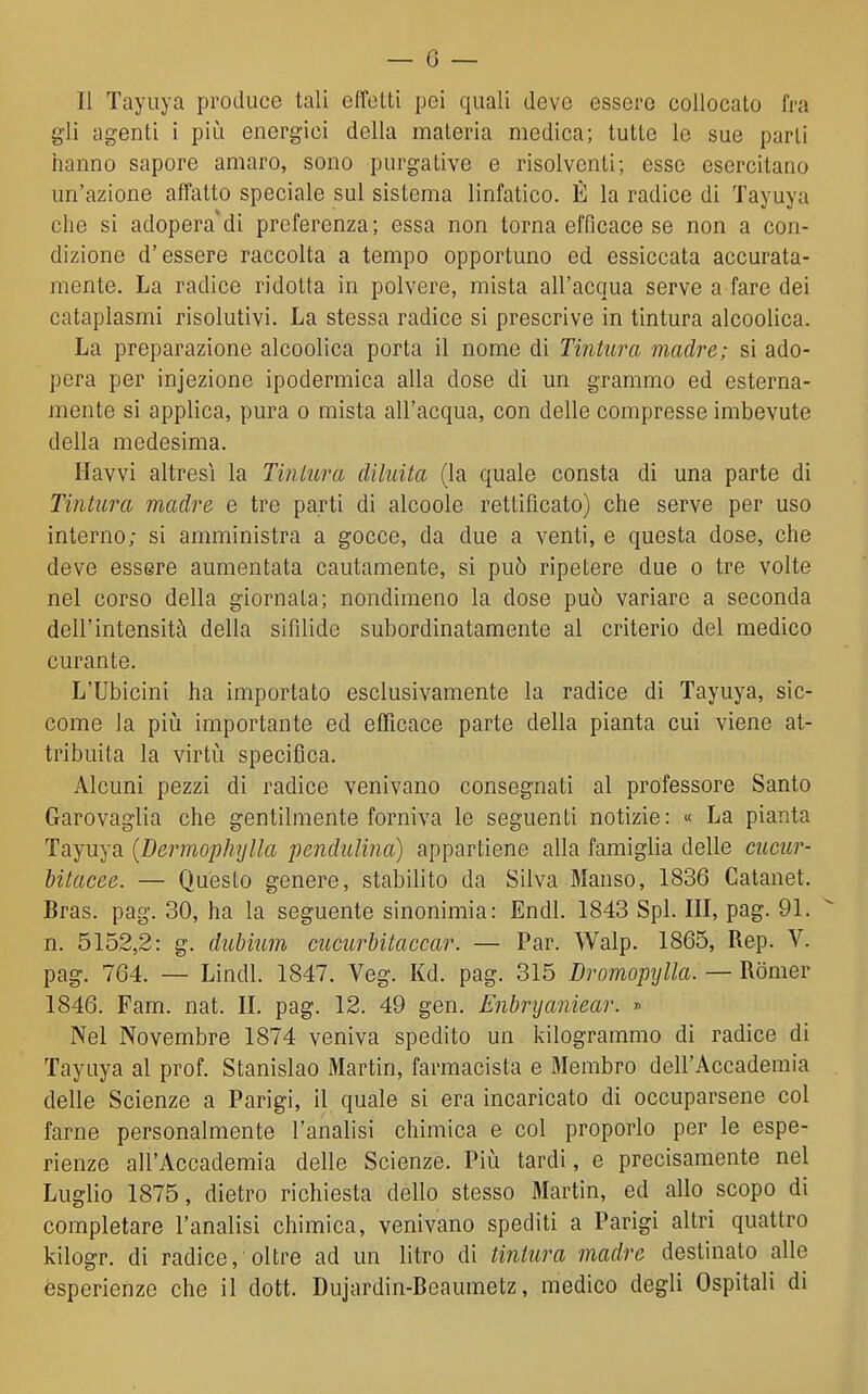 Il Tayuya produce tali effoUi pei quali devo essere collocato fra gli agenti i più energici della materia medica; tutte le sue parli hanno sapore amaro, sono purgative e risolventi; esse esercitano un'azione affatto speciale sul sistema linfatico. È la radice di Tayuya che si adopera'di preferenza; essa non torna efficace se non a con- dizione d'essere raccolta a tempo opportuno ed essiccata accurata- mente. La radice ridotta in polvere, mista all'acqua serve a fare dei cataplasmi risolutivi. La stessa radice si prescrive in tintura alcoolica. La preparazione alcoolica porta il nome di Tintura madre; si ado- pera per injezione ipodermica alla dose di un grammo ed esterna- mente si applica, pura o mista all'acqua, con delle compresse imbevute della medesima. Havvi altresì la Tiniura diluita (la quale consta di una parte di Tintura madre, e tre parti di alcoole rettificato) che serve per uso interno; si amministra a gocce, da due a venti, e questa dose, che deve essere aumentata cautamente, si può ripetere due o tre volte nel corso della giornata; nondimeno la dose può variare a seconda dell'intensità della sifdide subordinatamente al criterio del medico curante. L'Ubicini ha importato esclusivamente la radice di Tayuya, sic- come la pili importante ed efficace parte della pianta cui viene at- tribuita la virtù specifica. Alcuni pezzi di radice venivano consegnati al professore Santo Garovaglia che gentilmente forniva le seguenti notizie: « La pianta Tayuya {Dermophylla penduUna) appartiene alla famiglia delle cucur- hitacee. — Questo genere, stabilito da Silva Manso, 1836 Catanet. Bras. pag. 30, ha la seguente sinonimia: Endl. 1843 Spi. Ili, pag. 91. n. 5152,2: g. duhium cucurbitaccar. — Par. Walp. 1865, Rep. V. pag. 764. — Lindi. 1847. Veg. Kd. pag. 315 Dromopylla. — Rònier 1846. Fam. nat. II. pag. 12. 49 gen. Enbryaniear. » Nel Novembre 1874 veniva spedito un kilogrammo di radice di Tayuya al prof. Stanislao Martin, farmacista e fliembro dell'Accademia delle Scienze a Parigi, il quale si era incaricato di occuparsene col farne personalmente l'analisi chimica e col proporlo per le espe- rienze all'Accademia delle Scienze. Più tardi, e precisamente nel Luglio 1875, dietro richiesta dello stesso Martin, ed allo scopo di completare l'analisi chimica, venivano spediti a Parigi altri quattro kilogr. di radice, oltre ad un litro di tintura madre destinato alle esperienze che il dott. Dujardin-Beaumetz, medico degli Ospitali di