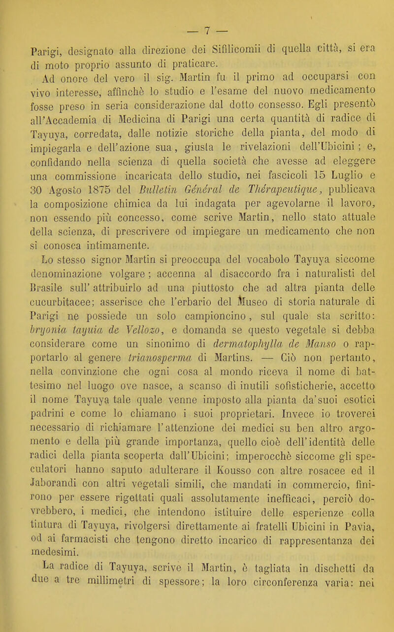 Parigi, designato alla direzione dei Sifilicomii di quella città, si era di moto proprio assunto di praticare. Ad onore del vero il sig. Martin fu il primo ad occuparsi con vivo interesse, affinchè lo studio e l'esame del nuovo medicamento fosse preso in seria considerazione dal dotto consesso. Egli presentò all'Accademia di Medicina di Parigi una certa quantità di radice di Tayuya, corredata, dalle notizie storiche della pianta, del modo di impiegarla e dell'azione sua, giusta le rivelazioni deli'Ubicini ; e, confidando nella scienza di quella società che avesse ad eleggere una commissione incaricata dello studio, nei fascicoli 15 Luglio e 30 Agosto 1875 del Bulhtin Général de TJiérapeutique, publicava la composizione chimica da lui indagata per agevolarne il lavoro, non essendo più concesso, come scrive Martin, nello stato attuale della scienza, di prescrivere od impiegare un medicamento che non si conosca intimamente. Lo stesso signor Martin si preoccupa del vocabolo Tayuya siccome denominazione volgare ; accenna al disaccordo fra i naturalisti del Brasile sull' attribuirlo ad una piuttosto che ad altra pianta delle cucurbitacee; asserisce che l'erbario del Museo di storia naturale di Parigi ne possiede un solo campioncino, sul quale s ta scritto : bryonia tayuia de Vellozo, e domanda se questo vegetale si debba considerare come un sinonimo di dermatophxjlla de Manso o rap- portarlo al genere trianosperma di Martins. — Ciò non pertanto, nella convinzione che ogni cosa al mondo riceva il nome di bat- tesimo nel luogo ove nasce, a scanso di inutili sofisticherie, accetto il nome Tayuya tale quale venne imposto alla pianta da'suoi esotici padrini e come lo chiamano i suoi proprietari. Invece io troverei necessario di richiamare l'attenzione dei medici su ben altro argo- mento e della piìi grande importanza, quello cioè dell'identità delle radici della pianta scoperta dall'Ubicini; imperocché siccome gli spe- culatori hanno saputo adulterare il Kousso con altre rosacee ed il Jaborandi con altri vegetali simili, che mandati in commercio, fini- rono per essere rigettati quali assolutamente inefficaci, perciò do- vrebbero, i medici, che intendono istituire delle esperienze colla tintura di Tayuya, rivolgersi direttamente ai fratelli Ubicini in Pavia, od ai farmacisti che tengono diretto incarico di rappresentanza dei medesimi. La radice di Tayuya, scrivo il Martin, è tagliata in dischetti da due a tre millimetri di spessore; la loro circonferenza varia: nei