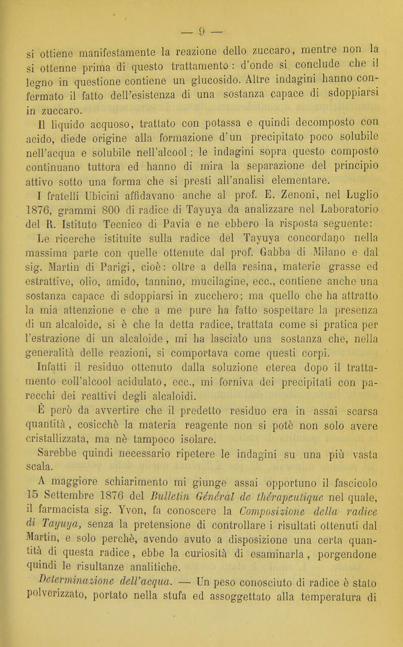 si ottiene manifestamente la reazione dello zuccaro, mentre non la si ottenne prima di questo trattamento : d'onde si conclude che il legno in questione contiene un glucosido. Altre indagini hanno con- fermato il fatto dell'esistenza di una sostanza capace di sdoppiarsi in zuccaro. Il liquido acquoso, trattato con potassa e quindi decomposto con acido, diede origine alla formazione d'un precipitato poco solubile nell'acqua e solubile nell'alcool; le indagini sopra questo composto continuano tuttora ed hanno di mira la separazione del principio attivo sotto una forma che si presti all'analisi elementare. I fratelli Ubicini affidavano anche al prof. E. Zenoni, nel Luglio 1876, grammi 800 di radice di Tayuya da analizzare nel Laboratorio del R. Istituto Tecnico di Pavia e ne ebbero la risposta seguente: Le ricerche istituite sulla radice del Tayuya concordano nella massima parte con quelle ottenute dal prof. Gabba di Milano e dal sig. Martin di Parigi, cioè: oltre a della resina, materie grasse ed estrattive, olio, amido, tannino, mucilagine, ecc., contiene anche una sostanza capace di sdoppiarsi in zucchero; ma quello che ha attratto la mia attenzione e che a me pure ha fatto sospettare la presenza di un alcaloide, si è che la detta radice, trattata come si pratica per l'estrazione di un alcaloide, mi ha lasciato una sostanza che, nella generalità delle reazioni, si comportava come questi corpi. Infatti il residuo ottenuto dalla soluzione eterea dopo il tratta- mento coll'alcool acidulato, ecc., mi forniva dei precipitati con pa- recchi dei reattivi degli alcaloidi. E però da avvertire che il predetto residuo era in assai scarsa quantità , cosicché la materia reagente non si potè non solo avere cristallizzata, ma nè tampoco isolare. Sarebbe quindi necessario ripetere le indagini su una più vasta scala. A maggiore schiarimento mi giunge assai opportuno il fascicolo 15 Settembre 1876 del Bullelin Général de thérapeutique nel quale, il farmacista sig. Yvon, fa conoscere la Composizione della radice di Tayuya, senza la pretensione di controllare i risultati ottenuti dal Martin, e solo perchè, avendo avuto a disposizione una certa quan- tità di questa radice, ebbe la curiosità di esaminarla, porgendone quindi le risultanze analitiche. Delerminazioìie dell'acqua. — Un peso conosciuto di radice è stato polverizzato, portato nella stufa ed assoggettato alla temperatura di