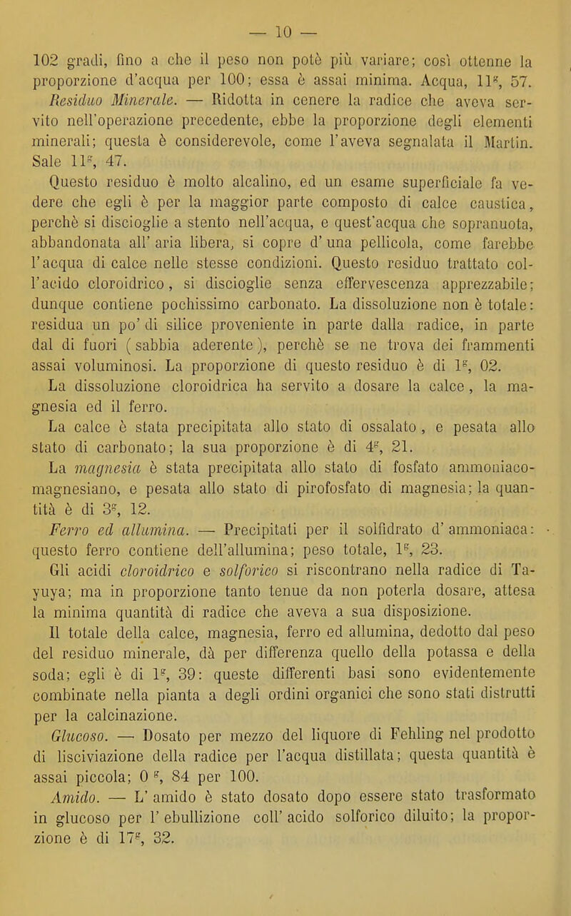 102 gradi, fino a che il peso non potè più variare; cosi ottenne la proporzione d'acqua per 100; essa è assai minima. Acqua, IP, 57. Residuo Minerale. — Ridotta in cenere la radice che aveva ser- vito nell'operazione precedente, ebbe la proporzione degli elementi minerali; questa è considerevole, come l'aveva segnalata il Martin. Sale 11, 47. Questo residuo è molto alcalino, ed un esame superficiale fa ve- dere che egli è per la maggior parte composto di calce caustica, perchè si discioglie a stento nell'acqua, e quest'acqua che sopranuota, abbandonata all' aria libera, si copre d' una pellicola, come farebbe l'acqua di calce nelle stesse condizioni. Questo residuo trattato col- racido cloroidrico, si discioglie senza effervescenza apprezzabile; dunque contiene pochissimo carbonato. La dissoluzione non è totale : residua un po' di silice proveniente in parte dalla radice, in parte dal di fuori ( sabbia aderente ), perchè se ne trova dei frammenti assai voluminosi. La proporzione di questo residuo è di P, 02. La dissoluzione cloroidrica ha servito a dosare la calce , la ma- gnesia ed il ferro. La calce è stata precipitata allo stato di ossalato , e pesata allo stato di carbonato; la sua proporzione è di 21. La magnesia è stata precipitata allo stato di fosfato ammoniaco- magnesiano, e pesata allo stato di pirofosfato di magnesia; la quan- tità è di 3, 12. Ferro ed allimina. — Precipitati per il solfidrato d'ammoniaca: • questo ferro contiene dell'allumina; peso totale, 1*^, 23. Gli acidi cloroidrico e solforico si riscontrano nella radice di Ta- yuya; ma in proporzione tanto tenue da non poterla dosare, attesa la minima quantità di radice che aveva a sua disposizione. Il totale della calce, magnesia, ferro ed allumina, dedotto dal peso del residuo minerale, dà per differenza quello della potassa e della soda; egli è di P, 39: queste differenti basi sono evidentemente combinate nella pianta a degli ordini organici che sono stati distrutti per la calcinazione. Glucoso. — Dosato per mezzo del liquore di Fehling nel prodotto di lisciviazione della radice per l'acqua distillata; questa quantità è assai piccola; 0 ^ 84 per 100. Amido. — L' amido è stato dosato dopo essere stato trasformato in glucoso per 1'ebullizione coli'acido solforico diluito; la propor- zione è di 17^ 32.