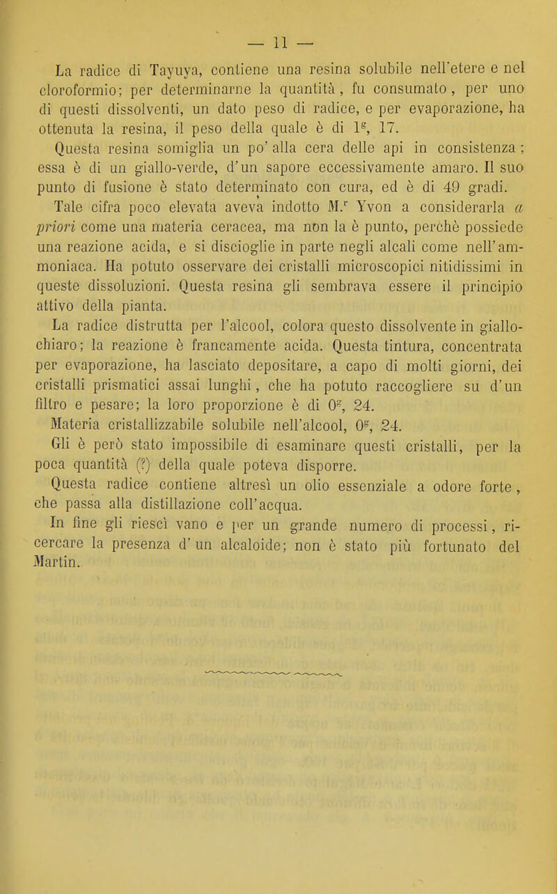 La radice di Tayuya, contiene una resina solubile nell'etere e nel cloroformio; per determinarne la quantità, fu consumalo, per uno di questi dissolventi, un dato peso di radice, e per evaporazione, ha ottenuta la resina, il peso della quale è di 1*=', 17. Questa resina somiglia un po' alla cera delle api in consistenza ; essa è di un giallo-verde, d'un sapore eccessivamente amaro. Il suo punto di fusione è stato determinato con cura, ed è di 49 gradi. Tale cifra poco elevata aveva indotto M. Yvon a considerarla a priori come una materia ocracea, ma non la è punto, perchè possiede una reazione acida, e si discioglie in parte negli alcali come nell'am- moniaca. Ha potuto osservare dei cristalli microscopici nitidissimi in queste dissoluzioni. Questa resina gli sembrava essere il principio attivo della pianta. La radice distrutta per l'alcool, colora questo dissolvente in giallo- chiaro; la reazione è francamente acida. Questa tintura, concentrata per evaporazione, ha lasciato depositare, a capo di molti giorni, dei cristalli prismatici assai lunghi, che ha potuto raccogliere su d'un filtro e pesare; la loro proporzione è di 0, 24. Materia cristallizzabile solubile nell'alcool, 0% 24. Gli è però stato impossibile di esaminare questi cristalli, per la poca quantità (?) della quale poteva disporre. Questa radice contiene altresì un olio essenziale a odore forte , che passa alla distillazione coli'acqua. In fine gli riesci vano e per un grande numero di processi, ri- cercare la presenza d'un alcaloide; non è stato più fortunato del Martin.