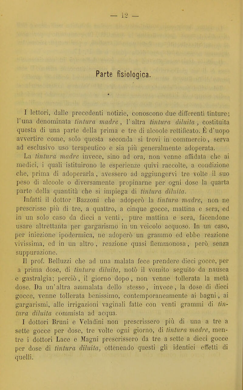 Parte fisiologica. I lettori, dalle precedenti notizie, conoscono due differenti tinture; l'una denominata tintura madre, l'altra tintura diluita, costituita questa di una parte della prima e tre di alcoole rettificato. È d'uopo avvertire come, solo questa seconda si trovi in commercio, serva ad esclusivo uso terapeutico e sia più generalmente adoperata. La tintura madre invece, sino ad ora, non venne affidata che ai medici, i quali istituirono le esperienze quivi raccolte, a condizione che, prima di adoperarla, avessero ad aggiungervi tre volte il suo peso di alcoole o diversamente propinarne per ogni dose la quarta parte della quantità che si impiega di tintura diluita. Infatti il dottor Bazzoni che adoperò la tintura madre, non ne prescrisse piìi di tre, a quattro, a cinque gocce, mattina e sera, ed in un solo caso da dieci a venti, pure mattina e sera, facendone usare altrettanta per gargarismo in un veicolo acquoso. In un caso, per iniezione ipodermica, ne adoperò un grammo ed ebbe reazione vivissima, ed in un altro , reazione quasi flemmonosa, però senza suppurazione. II prof. Belluzzi che ad una malata fece prendere dieci gocce, per a prima dose, di tintura diluita, notò il vomito seguito da nausea e gastralgia; perciò, il giorno dopo, non venne tollerata la metà dose. Da un'altra ammalata dello stesso, invece, la dose di dieci gocce, venne tollerata benissimo, contemporaneamente ai bagni, ai gargarismi, alle irrigazioni vaginali fatte con venti grammi di tin- tura diluita commista ad acqua. I dottori Bruni e Veladini non prescrissero più di una a tre a sette gocce per dose, tre volte ogni giorno, di tintura madre, men- tre i dottori Lace e Magni prescrissero da tre a sette a dieci gocce per dose di tintura diluita, ottenendo questi gli identici effetti di quelli.