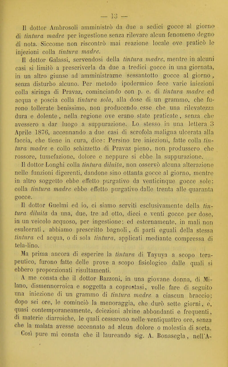 Il dottor Ambrosoli amministrò da due a sedici gocce al giorno di tintura madre per ingestione senza rilevare alcun fenomeno degno di nota. Siccome non riscontrò mai reazione locale ove praticò le injezioni colla tintura madre. Il dottor Galassi, servendosi della tintura madre, mentre in alcuni casi si limitò a prescriverla da due a tredici gocce in una giornata, in un altro giunse ad amministrarne sessantotto gocce al giorno , senza disturbo alcuno. Per metodo ipodermico fece varie iniezioni colla siringa di Pravaz, cominciando con p. e. di tintura madre ed acqua e poscia colla tintura sola, alla dose di un grammo, che fu- rono tollerate benissimo, non producendo esse che una rìlevatezza dura e dolente, nella regione ove erano state praticate, senza ch(! avessero a dar luogo a suppurazione. Lo stesso in una lettera 3 Aprile 1876, accennando a due casi di scrofola maligna ulcerata alla faccia, che tiene in cura, dice: Persino tre iniezioni, fatte colla tin- tura madre e collo schizzetto di Pravaz pieno, non produssero che rossore, tumefazione, dolore e neppure si ebbe la suppurazione. Il dottor Longhi colla tintura diluita, non osservò alcuna alterazione nelle funzioni digerenti, dandone sino ottanta gocce al giorno, mentre in altro soggetto ebbe effetto purgativo da venticinque gocce sole: colla tintura madre ebbe effetto purgativo dalle trenta alle quaranta gocce. Il dottor Guelmi ed io, ci siamo serviti esclusivamente della tin- tura diluita da una, due, tre ad otto, dieci e venti gocce per dose, in un veicolo acquoso, per ingestione; ed esternamente, in mali non esulcerati, abbiamo prescritto bagnoli, di parti eguali della stessa tintura ed acqua, o di sola tintura, applicati mediante compressa di tela-lino. Ma prima ancora di esperire la tintura di Tayuya a scopo tera- peutico, furono fatte delle prove a scopo fisiologico dalle quali si ebbero proporzionati risultamenti. A me consta che il dottor Bazzoni, in una giovane donna, di Mi- lano, dismennorroica e soggetta a coprostasi, volle fare di seguito una iniezione di un grammo di tintura madre a ciascun braccio; dopo sei ore, le cominciò la menoraggia, che durò sette giorni, e, quasi contemporaneamente, deiezioni alvine abbondanti e frequenti, di materie diarroiche, le quali cessarono nelle ventiquattro ore, senza che la malata avesse accennato ad alcun dolore o molestia di sorta.