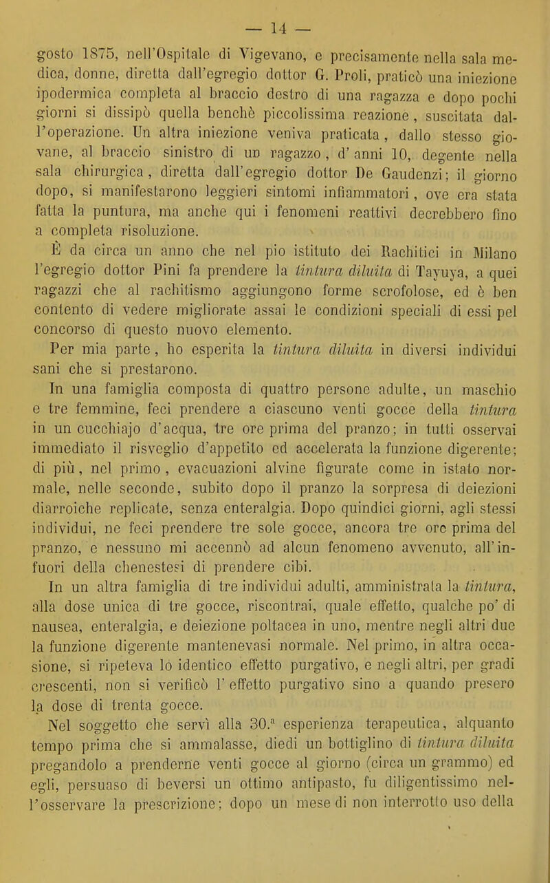 gosto 1875, nell'Ospitale di Vigevano, e precisamente nella sala me- dica, donne, diretta dall'egregio dottor G. Proli, praticò una iniezione ipodermica completa al braccio destro di una ragazza e dopo pochi giorni si dissipò quella benché piccolissima reazione, suscitata dal- l'operazione. Un altra iniezione veniva praticata, dallo stesso gio- vane, al braccio sinistro di un ragazzo, d' anni 10, degente nella sala chirurgica, diretta dall'egregio dottor De Gaudenzi; il giorno dopo, si manifestarono leggieri sintomi infiammatori, ove era stata fatta la puntura, ma anche qui i fenomeni reattivi decrebbero fino a completa risoluzione. È da circa un anno che nel pio istituto dei Rachitici in Milano l'egregio dottor Pini fa prendere la lintura diluita di Tayuya, a quei ragazzi che al rachitismo aggiungono forme scrofolose, ed è ben contento di vedere migliorate assai le condizioni speciali di essi pel concorso di questo nuovo elemento. Per mia parte, ho esperita la tintura diluita in diversi individui sani che si prestarono. In una famiglia composta di quattro persone adulte, un maschio e tre femmine, feci prendere a ciascuno venti gocce della tintura in un cucchiajo d'acqua, tre ore prima del pranzo; in tutti osservai immediato il risveglio d'appetito ed accelerata la funzione digerente; di pili, nel primo , evacuazioni alvine figurate come in istato nor- male, nelle seconde, subito dopo il pranzo la sorpresa di deiezioni diarroiche replicate, senza enteralgia. Dopo quindici giorni, agli stessi individui, ne feci prendere tre sole gocce, ancora tre ore prima del pranzo, e nessuno mi accennò ad alcun fenomeno avvenuto, all'in- fuori della clienestesi di prendere cibi. In un altra famiglia di tre individui adulti, amministrala la tintura, alla dose unica di tre gocce, riscontrai, quale effetto, qualche po' di nausea, enteralgia, e deiezione poltacea in uno, mentre negli altri due la funzione digerente mantenevasi normale. Nel primo, in altra occa- sione, si ripeteva lo identico effetto purgativo, e negli altri, per gradi crescenti, non si verificò 1 effetto purgativo sino a quando presero la dose di trenta gocce. Nel soggetto che servì alla 30. esperienza terapeutica, alquanto tempo prima che si ammalasse, diedi un bottiglino di tintura diluita pregandolo a prenderne venti gocce al giorno (circa un grammo) ed egli, persuaso di beversi un ottimo antipasto, fu diligenlissimo nel- l'osservare la prescrizione; dopo un mese di non interrogo uso della