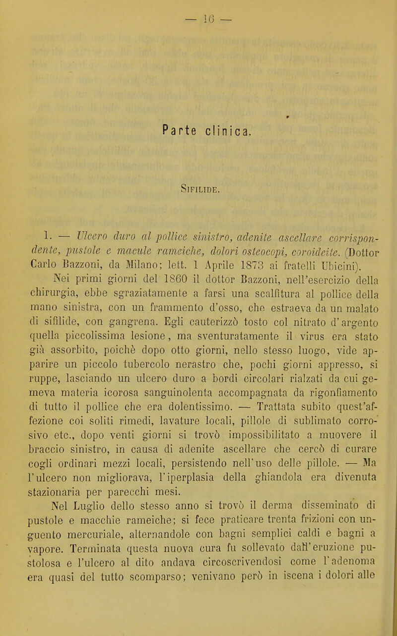 Parte clinica. Sifilide. 1. — Ulcero duro al pollice sinistro, adenite ascellare corrispon- dente, pustole e macule rameiche, dolori osteocopi, coroideite. (Dottor Carlo Bazzoni, da 3Iilano; lett. 1 Aprile 1873 ai fratelli Ubicini). Nei primi giorni del 1860 il dottor Bazzoni, nell'esercizio della chirurgia, ebbe sgraziatamente a farsi una scalfitura al pollice della mano sinistra, con un frammento d'osso, che estraeva da un malato di sifilide, con gangrena. Egli cauterizzò tosto col nitrato d'argento quella piccolissima lesione, ma sventuratamente il virus era stato già assorbito, poiché dopo otto giorni, nello stesso luogo, vide ap- parire un piccolo tubercolo nerastro che, pochi giorni appresso, si ruppe, lasciando un ulcero duro a bordi circolari rialzati da cui ge- meva materia icorosa sanguinolenta accompagnata da rigonfiamento di tutto il pollice che era dolentissimo. — Trattata subito quest'af- fezione coi soliti rimedi, lavature locali, pillole di sublimato corro- sivo etc, dopo venti giorni si trovò impossibilitato a muovere il braccio sinistro, in causa di adenite ascellare che cercò di curare cogli ordinari mezzi locali, persistendo nell'uso delle pillole. — Ma l'ulcero non migliorava, l'iperplasia della ghiandola era divenuta stazionaria per parecchi mesi. Nel Luglio dello stesso anno si trovò il derma disseminato di pustole e macchie rameiche; si fece praticare trenta frizioni con un- guento mercuriale, alternandole con bagni semplici caldi e bagni a vapore. Terminata questa nuova cura fu sollevato dall'eruzione pu- stolosa e l'ulcero al dito andava circoscrivendosi come l'adenoma