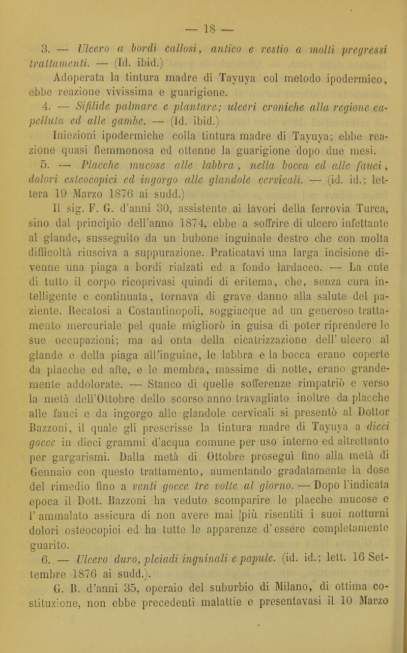 3. — Ulcero a bordi callosi, antico e restio a molli pregressi traltamenti. — (Id. ibid.) Adoperata la tintura madre di Tayuya col metodo ipodermico, ebbe reazione vivissima e guarigione. 4. — Sifilide palmare e jìlantare; ulceri croniche alla regione ca- pelluta ed alle gambe. — (Id. ibid.) Iniezioni ipodermiche colla tintura madre di Tayuya; ebbe rea- zione quasi flemmonosa ed ottenne la guarigione dopo due mesi. 5. — Placche mucose alle labbra, nella bocca ed alle fauci, dolori esleoeopici ed ingorgo alle glandole cervicali. — (id. id.; let- tera 19 Marzo 1876 ai sudd.) Il sig. F. G. d'anni 30, assistente, ai lavori della ferrovia Turca, sino dal principio dell'anno 1874, ebbe a soffrire di ulcero infettante al glande, susseguito da un bubone inguinale destro che con molta difficoltà riusciva a suppurazione. Praticatavi una larga incisione di- venne una piaga a bordi rialzati ed a fondo lardaceo. — La cute di tutto il corpo ricoprivasi quindi di eritema, che, senza cura in- telligente e continuata, tornava di grave danno alla salute del pa- ziente. Recatosi a Costantinopoli, soggiacque ad un generoso tratta- mento mercuriale pel quale migliorò in guisa di poter riprendere le sue occupazioni; ma ad onta della cicatrizzazione dell'ulcero al glande e della piaga aill'inguine, le labbra e la bocca erano coperte da placche ed afte, e le membra, massime di notte, erano grande- mente addolorate. — Stanco di quelle sofferenze rimpatriò e verso la metà dell'Ottobre dello scorso anno travagliato inoltre da placche alle fauci e da ingorgo alle glandole cervicali si presentò al Dottor Bazzoni, il quale gli prescrisse la tintura madre di Tayuya a dieci gocce in dieci grammi d'acqua comune per uso interno ed altrettanto per gargarismi. Dalla metà di Ottobre proseguì fino alla metà di Gennaio con questo trattamento, aumentando gradatamente la dose del rimedio fino a venti gocce tre volte al giorno. — Dopo l'indicata epoca il Dott. Bazzoni ha veduto scomparire le placche mucose e r ammalato assicura di non avere mai [piìi risentiti i suoi notturni dolori osteocopici ed ha tutte le apparenze d'essére completamente guarito. 6. _ Ulcero duro, pleiadi inginnaU e papille, (id. id.; lett. IG Set- tembre 1876 ai sudd.). G. B. d'anni 35, operaio del suburbio di Milano, di ottima co- stituzione, non ebbe precedenti malattie e presentavasi il 10 iMarzo