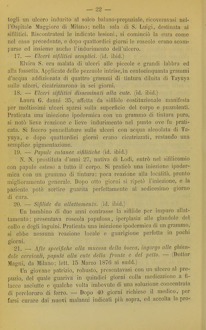 oo togli un ulcero indurito al solco balano-prepuziale, ricoveravasi nel- l'Ospitale Maggiore di Milano; nella sala di S. Luigi, destinata ai sifilitici. Riscontratesi le indicate lesioni, si cominciò la cura come nel caso precedente, e dopo quattordici giorni lo roseole erano scom- parse ed insieme anche l'indurimento dell'ulcero. 17. — Ulceri sifilitici semplici, (id. ibid.) Elvira S. era malata di ulceri alle piccole e grandi labbra ed alla fossetta. Applicate delle pezzuole intrise, in centocinquanta grammi d'acqua addizionata di quattro grammi di tintura diluita di Tayuya sulle ulceri, cicatrizzarono in sei giorni. 18. — Ulceri sifililici disseminali alla cute. (id. ibid.) Laura G. danni 35, affetta da sifilide costituzionale manifesta per moltissimi ulceri sparsi sulla superficie del corpo e puzzolenti. Praticata una iniezione ipodermica con un grammo di tintura pura, si notò lieve reazione e lieve indurimento nel punto ove fu prati- cata. Si fecero pennellature sulle ulceri con acqua alcoolata di Ta- yuya, e dopo quattordici giorni erano cicatrizzati, restando una semplice pigmentazione. 19. — Papille cutanee sifilitiche (id. ibid.) N. N. prostituta d'anni 27, nativa di Lodi, entrò nel sifilicomio con papule estese a tutto il corpo. Si praticò una iniezione ipoder- mica con un grammo di tintura; poca reazione alla località, pronto miglioramento generale. Dopo otto giorni si ripetè l'iniezione, e la paziente potò sortire guarita perfettamente al sedicesimo giorno di cura. 20. — Sifilide da allattamento, (id. ibid.) Un bambino di due anni contrasse la sifìlide per impuro allat- tamento; presentava roseola papulosa, iperplasia alle glandole del collo e degli inguini. Praticata una iniezione ipodermica di un grammo, si ebbe nessuna reazione locale e guarigione perfetta in pochi giorni. 21. — Afte specifiche alla mucosa della bocca, ingorgo alle ghian- dole cervicali, papule alla cute della fronte e del petto. — (Dottor Magni, da Milano; lett. 15 Marzo 1876 ai sudd.) Un giovane patrizio, robusto, presentavasi con un ulcero al pre- puzio, del quale guariva in quindici giorni colla medicazione a fi- lacce asciutte e qualche volta imbevute di una soluzione concentrata di percloruro di ferro. — Dopo 40 giorni richiese il medico, per farsi curare dai nuovi malanni indicati più sopra, ed accolla la prò-