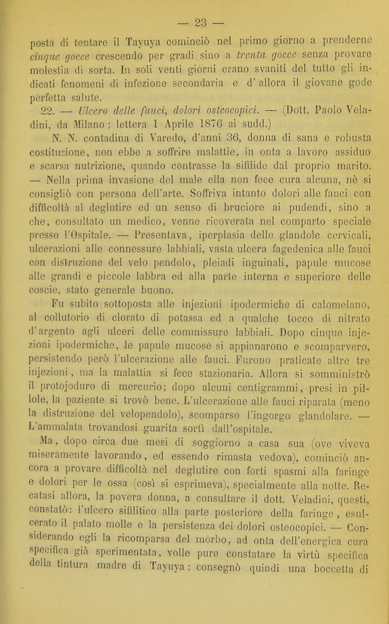 cinque gocce crescendo per gradi sino a trenta gocce senza provare molestia di sorta. In soli venti giorni erano svaniti del tutto gli in- dicati fenomeni di infezione secondaria e d' allora il giovane gode perfetta salute. 22. — Ulcero delle fauci, dolori osteocopici. — (Dott. Paolo Vela- dini, da Milano ; lettera 1 Aprile 1876 ai sudd.) N. N. contadina di Varedo, d'anni 36, donna di sana e robusta costituzione, non ebbe a soffrire malattie, in onta a lavoro assiduo e scarsa nutrizione, quando contrasse la sifìlide dal proprio marito. — Nella prima invasione del male ella non fece cura alcuna, nò si consigliò con persona dell'arte. Soffriva intanto dolori alle fauci con difficoltà al deglutire ed un senso di bruciore ai pudendi, sino a che, consultato un medico, venne ricoverata nel comparto speciale presso l'Ospitale. — Presentava, iperplasia delle glandole cervicali, ulcerazioni alle connessure labbiali, vasta ulcera fagedenica alle fauci con distruzione del velo pendolo, pleiadi inguinali, papule mucose alle grandi e piccole labbra ed alla parte interna e superiore delle coscio, stato generale buono. Fu subito sottoposta alle injezioni ipodermiche di calomelano, al collutorio di clorato di potassa ed a qualche tocco di nitrato d'argento agli ulceri delle commissure labbiali. Dopo cinque inje- zioni ipodermiche, -le papule mucose si appianarono e scomparvero, persistendo però l'ulcerazione alle fauci. Furono praticate altre tre injezioni, ma la malattia si fece stazionaria. Allora si somministrò il protojoduro di mercurio; dopo alcuni centigrammi, presi in pil- lole, la paziente si trovò bene. L'ulcerazione allo fauci riparata (meno la distruzione del velopendolo), scomparso l'ingorgo glandolare. — L'ammalata trovandosi guarita sortì dall'ospitale. Ma, dopo circa due mesi di soggiorno a casa sua (ove viveva miseramente lavorando, ed essendo rimasta vedova), cominciò an- cora a provare difficoltà nel deglutire con forti spasmi alla faringe e dolori per le ossa (così si esprimeva), specialmente alla notte. Re- catasi allora, la povera donna, a consultare il dott. Veladini, questi, constatò: l'ulcero sifilitico alla parte posteriore della faringe, esul- cerato il palato molle e la persistenza dei dolori osteocopici. — Con- siderando egli la ricomparsa del morbo, ad onta dell'energica cura specifica già sperimentata, volle pure constatare la virtù specifica della tintura madre di Tayuya ; consegnò quindi una boccella di